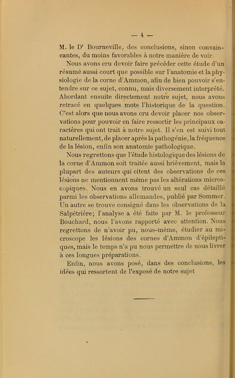 M. le Dr Bourneville, des conclusions, sinon convain- cantes, du moins favorables à notre manière de voir. Nous avons cru devoir faire précéder cette étude d’un résumé aussi court que possible sur l’anatomie et la phy- siologie de la corne d’Ammon, afin de bien pouvoir s’en- tendre sur ce sujet, connu, mais diversement interprété. Abordant ensuite directement notre sujet, nous avons retracé en quelques mots l’historique de la question. C’est alors que nous avons cru devoir placer nos obser- vations pour pouvoir en faire ressortir les principaux ca- ractères qui ont trait à notre sujet. Il s’en est suivi tout naturellement, de placer après la pathogénie, la fréquence de la lésion, enfin son anatomie pathologique. Nous regrettons que l'étude histologique des lésions de la corne d’Ammon soit traitée aussi brièvement, mais la plupart des auteurs qui citent des observations de ces lésions ne mentionnent même pas les altérations micros- copiques. Nous en avons trouvé un seul cas détaillé parmi les observations allemandes, publié par Sommer. Un autre se trouve consigné dans les observations de la Salpêtrière; l’analyse a été faite par M. le professeur Bouchard, nous l’avons rapporté avec attention. Nous regrettons de n’avoir pu, nous-même, étudier au mi- croscope les lésions des cornes d’Ammon d épilepti- ques, mais le temps n’a pu nous permettre de nous livrer à ces longues préparations. Enfin, nous avons posé, dans des conclusions, les idées qui ressortent de l’exposé de notre sujet