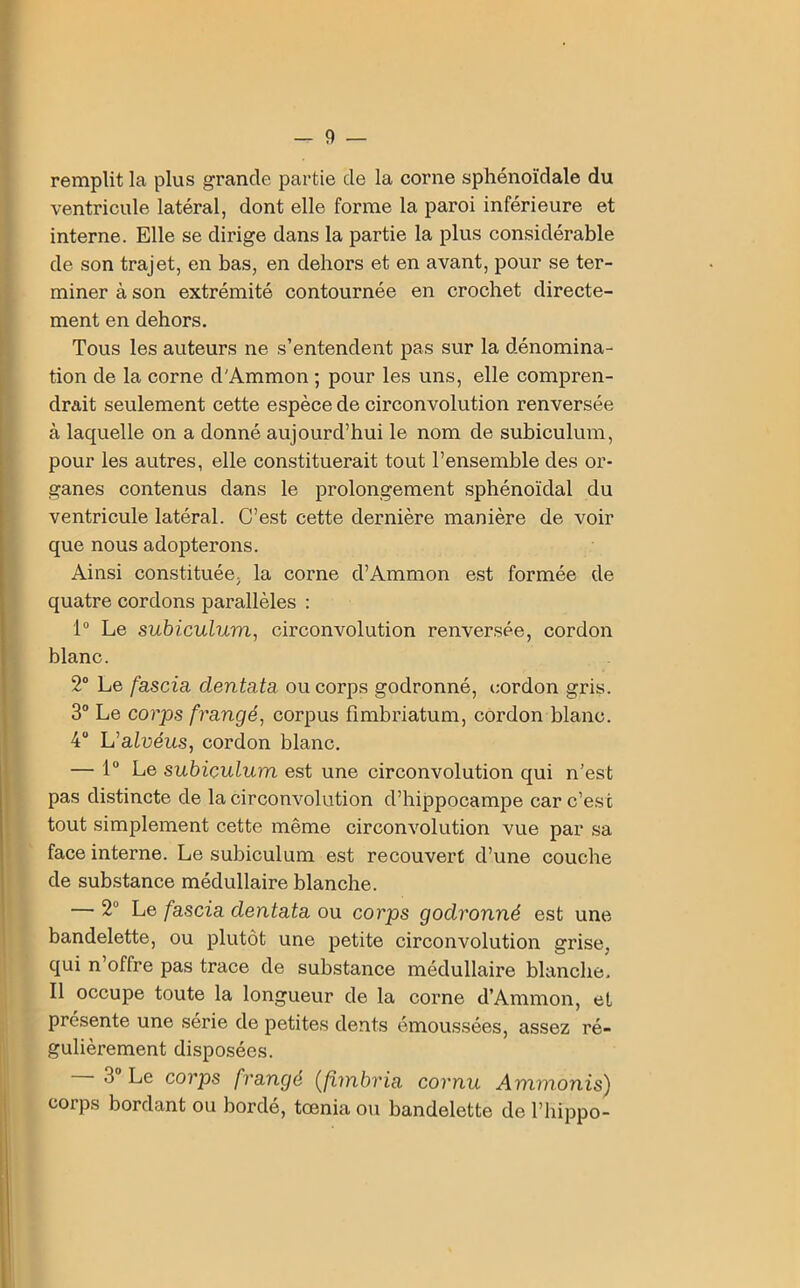 remplit la plus grande partie cle la corne sphénoïdale du ventricule latéral, dont elle forme la paroi inférieure et interne. Elle se dirige dans la partie la plus considérable de son trajet, en bas, en dehors et en avant, pour se ter- miner à son extrémité contournée en crochet directe- ment en dehors. Tous les auteurs ne s’entendent pas sur la dénomina- tion de la corne d'Ammon ; pour les uns, elle compren- drait seulement cette espèce de circonvolution renversée à laquelle on a donné aujourd’hui le nom de subiculum, pour les autres, elle constituerait tout l’ensemble des or- ganes contenus dans le prolongement sphénoïdal du ventricule latéral. C’est cette dernière manière de voir que nous adopterons. Ainsi constituée, la corne d’Ammon est formée de quatre cordons parallèles : 1° Le subiculum, circonvolution renversée, cordon blanc. 2° Le fascia dentata ou corps godronné, cordon gris. 3° Le corps frangé, corpus fimbriatum, cordon blanc. 4° L’aIvéus, cordon blanc. — 1° Le subiculum est une circonvolution qui n’est pas distincte de la circonvolution d’hippocampe car c’est tout simplement cette même circonvolution vue par sa face interne. Le subiculum est recouvert d’une couche de substance médullaire blanche. — 2 Le fascia dentata ou corps godronné est une bandelette, ou plutôt une petite circonvolution grise, qui n’offre pas trace de substance médullaire blanche. Il occupe toute la longueur de la corne d’Ammon, et présente une série de petites dents émoussées, assez ré- gulièrement disposées. 3 Le corps frangé (fimbria cornu Ammonis) corps bordant ou bordé, tœnia ou bandelette de l’hippo-