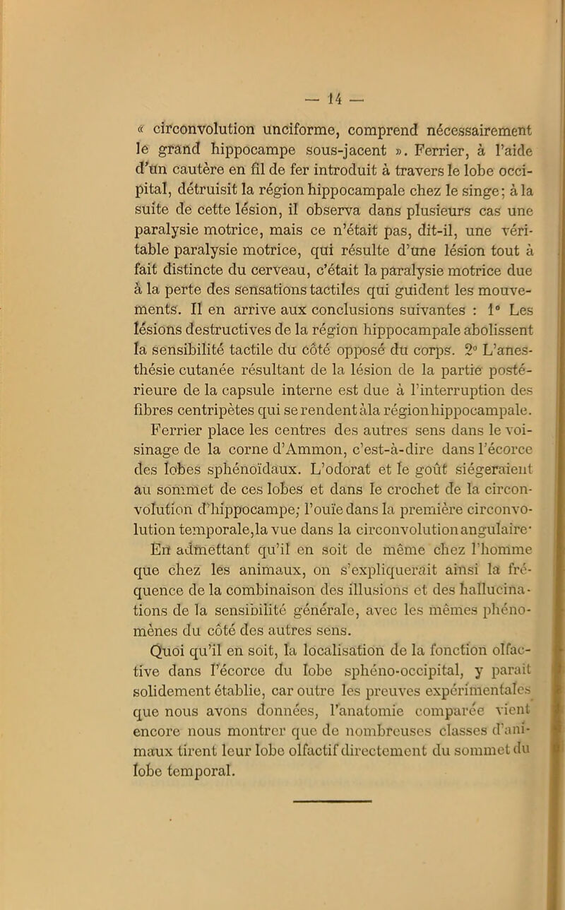 « circonvolution unciforme, comprend nécessairement le grand hippocampe sous-jacent ». Ferrier, à l’aide d’un cautère en fil de fer introduit à travers le lobe occi- pital, détruisit la région hippocampale chez le singe; à la suite de cette lésion, il observa dans plusieurs cas une paralysie motrice, mais ce n’était pas, dit-il, une véri- table paralysie motrice, qui résulte d’une lésion tout à fait distincte du cerveau, c’était la paralysie motrice due à la perte des sensations tactiles qui guident les mouve- ments. II en arrive aux conclusions suivantes : 1° Les lésions destructives de la région hippocampale abolissent la sensibilité tactile du côté opposé du corps. 2° L’anes- thésie cutanée résultant de la lésion de la partie posté- rieure de la capsule interne est due à l’interruption des fibres centripètes qui se rendent àla région hippocampale. Ferrier place les centres des autres sens dans le voi- sinage de la corne d’Ammon, c’est-à-dire dans l’écorce des lobes sphénoïdaux. L’odorat et le goût siégeraient au sommet de ces lobes et dans le crochet de la circon- volution d’hippocampe; l’ouïe dans la première circonvo- lution temporale,la vue dans la circonvolution angulaire- En admettant qu’il en soit de même chez l’homme que chez les animaux, on s’expliquerait ainsi la fré- quence de la combinaison des illusions et des hallucina- tions de la sensibilité générale, avec les mêmes phéno- mènes du côté des autres sens. Quoi qu’il en soit, la localisation de la fonction olfac- tive dans l’écorce du lobe sphéno-occipital, y parait solidement établie, car outre les preuves expérimentales que nous avons données, l’anatomie comparée vient encore nous montrer que de nombreuses classes d’ani- maux tirent leur lobe olfactif directement du sommet du lobe temporal.