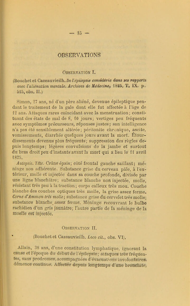 OBSERVATIONS Observation I. (Bouchet et Cazeauvieilh. De Tépilepsie considérée dans ses rapports avec l'aliénation mentale. Archives de Médecine, 1825, T. IX. p. 515, obs. II.) Simon, 27 ans, né d’un père aliéné, devenue épileptique pen- dant le traitement de la gale dont elle fut affectée à l’âge de 12 ans. Attaques rares coïncidant avec la menstruation; consti- tuant des états de mal de 8, 10 jours; vertiges peu fréquents avec symptômes précurseurs, réponses justes; son intelligence n’a pas été sensiblement altérée; péritonite chronique, ascite, vomissements, diarrhée quelques jours avant la mort. Étour- dissements devenus plus fréquents; suppression des règles de- puis longtemps ; légères convulsions de la jambe et surtout du bras droit peu d’instants avant la mort qui a lieu le 11 avril 1825. Autopsie. Tête. Crâne épais; côté frontal gauche saillant; mé- ninge non adhérente. Substance grise du cerveau pâle, à l’ex- térieur, molle et injectée dans sa couche profonde, divisée par une ligne blanchâtre; substance blanche non injectée, molle, résistant très peu à la traction ; corps calleux très mou. Couche blanche des couches optiques très molle, la grise assez ferme. Corne d'Ammon très molle-, substance grise du cervelet très molle; substance blanche, assez ferme. Méninge recouvrant le bulbe rachidien d’un gris jaunâtre; l’autre partie de la méninge de la moelle est injectée. Observation II. (Bouchet et Cazeauvieilh. Loco cit., obs. VI). Allain, 38 ans, d’une constitution lymphatique, ignorant la cause et l'époque du débat de l’épilepsie; attaques très fréquen- tes, sans prodromes, accompagnées d’évacuations involontaires, démence continue. Affectée depuis longtemps d'une bronchite,