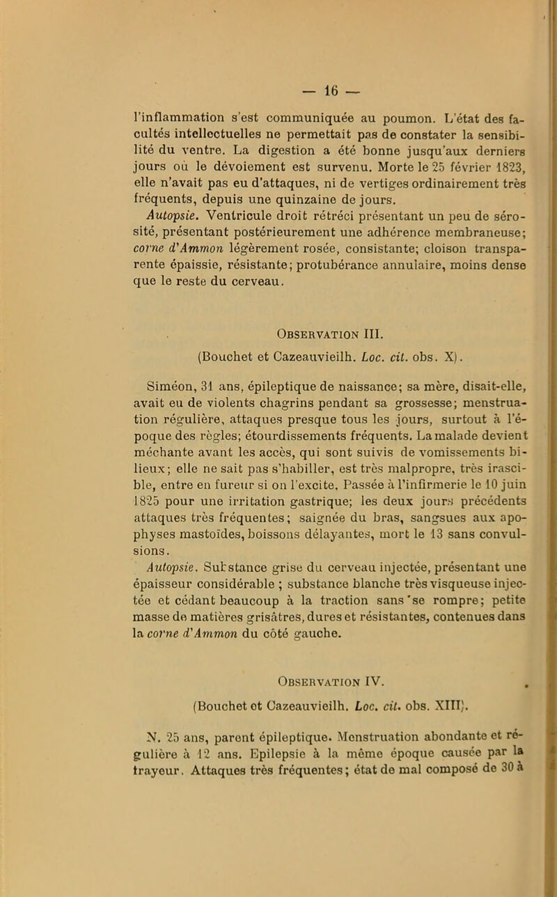 l’inflammation s’est communiquée au poumon. L’état des fa- cultés intellectuelles ne permettait pas de constater la sensibi- lité du ventre. La digestion a été bonne jusqu’aux derniers jours où le dévoiement est survenu. Morte le 25 février 1823, elle n’avait pas eu d’attaques, ni de vertiges ordinairement très fréquents, depuis une quinzaine de jours. Autopsie. Ventricule droit rétréci présentant un peu de séro- sité, présentant postérieurement une adhérence membraneuse; corne d'Ammon légèrement rosée, consistante; cloison transpa- rente épaissie, résistante; protubérance annulaire, moins dense que le reste du cerveau. Observation III. (Bouchet et Cazeauvieilh. Loc. cit. obs. X). Siméon, 31 ans, épileptique de naissance; sa mère, disait-elle, avait eu de violents chagrins pendant sa grossesse; menstrua- tion régulière, attaques presque tous les jours, surtout à l’é- poque des règles; étourdissements fréquents. La malade devient méchante avant les accès, qui sont suivis de vomissements bi- lieux; elle ne sait pas s’habiller, est très malpropre, très irasci- ble, entre en fureur si on l’excite. Passée à l’infirmerie le 10 juin 1825 pour une irritation gastrique; les deux jours précédents attaques très fréquentes; saignée du bras, sangsues aux apo- physes mastoïdes, boissons délayantes, mort le 13 sans convul- sions. Autopsie. Substance grise du cerveau injectée, présentant une épaisseur considérable ; substance blanche très visqueuse injec- tée et cédant beaucoup à la traction sans se rompre; petite masse de matières grisâtres, dures et résistantes, contenues dans la corne d'Ammon du côté gauche. Observation IV. (Bouchet et Cazeauvieilh. Loc. cit. obs. XIII). N. 25 ans, parent épileptique. Menstruation abondante et ré- gulière à 12 ans. Epilepsie à la même époque causée par la trayeur. Attaques très fréquentes; état de mal composé de 30 à