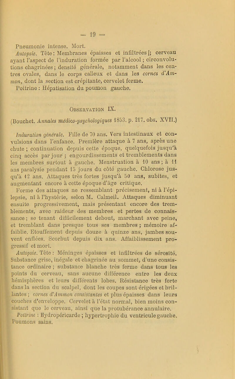 Pneumonie intense. Mort. Autopsie. Tête: Membranes épaisses et infiltrées [; cerveau ayant l’aspect de l’induration formée par l’alcool ; circonvolu- tions chagrinées ; densité générale, notamment dans les cen- tres ovales, dans le corps calleux et dans les cornes d'Am- mon, dont la section est crépitante, cervelet ferme. Poitrine : Hépatisation du poumon gauche. Observation IX. (Bouchet. Annales médico-psychologiques 1853. p. 217. obs. XVII.) Induration générale. Fille de 70 ans. Vers intestinaux et con- vulsions dans l’enfance. Première attaque à 7 ans, après une chute ; continuation depuis cette époque, quelquefois jusqu'à cinq accès par jour ; engourdissements et tremblements dans les membres surtout à gauche. Menstruation à 10 ans ; à 11 ans paralysie pendant 15 jours du côté gauche. Chlorose jus- qu’à 12 ans. Attaques très fortes jusqu’à 50 ans, subites, et augmentant encore à cette époque d’âge critique. Forme des attaques ne ressemblant précisément, ni à l’épi- lepsie, ni à l’hystérie, selon M. Calmeil. Attaques diminuant ensuite progressivement, mais présentant encore des trem- blements, avec raideur des membres et pertes de connais- sance ; se tenant difficilement debout, marchant avec peine, et tremblant dans presque tous ses membres ; mémoire af- faiblie. Etouffement depuis douze à quinze ans, jambes sou- vent enflées. Scorbut depuis dix ans. Affaiblissement pro- gressif et mort. Autopsie. Tête : Méninges épaisses et infiltrées de sérosité. Substance grise, inégale et chagrinée au sommet, d'une consis- tance ordinaire ; substance blanche très ferme dans tous les points du cerveau, sans aucune différence entre les deux hémisphères et leurs différents lobes. Résistance très forte dans la section du scalpel, dont les coupes sont érigées et bril- lantes ; cornes d'Ammon consistantes et plus épaisses dans leurs couches d’enveloppe. Cervelet à l’état normal, bien moins con- sistant que le cerveau, ainsi que la protubérance annulaire. Poitrine : Hydropéricarde; hypertrophie du ventricule gauche. Poumons sains.