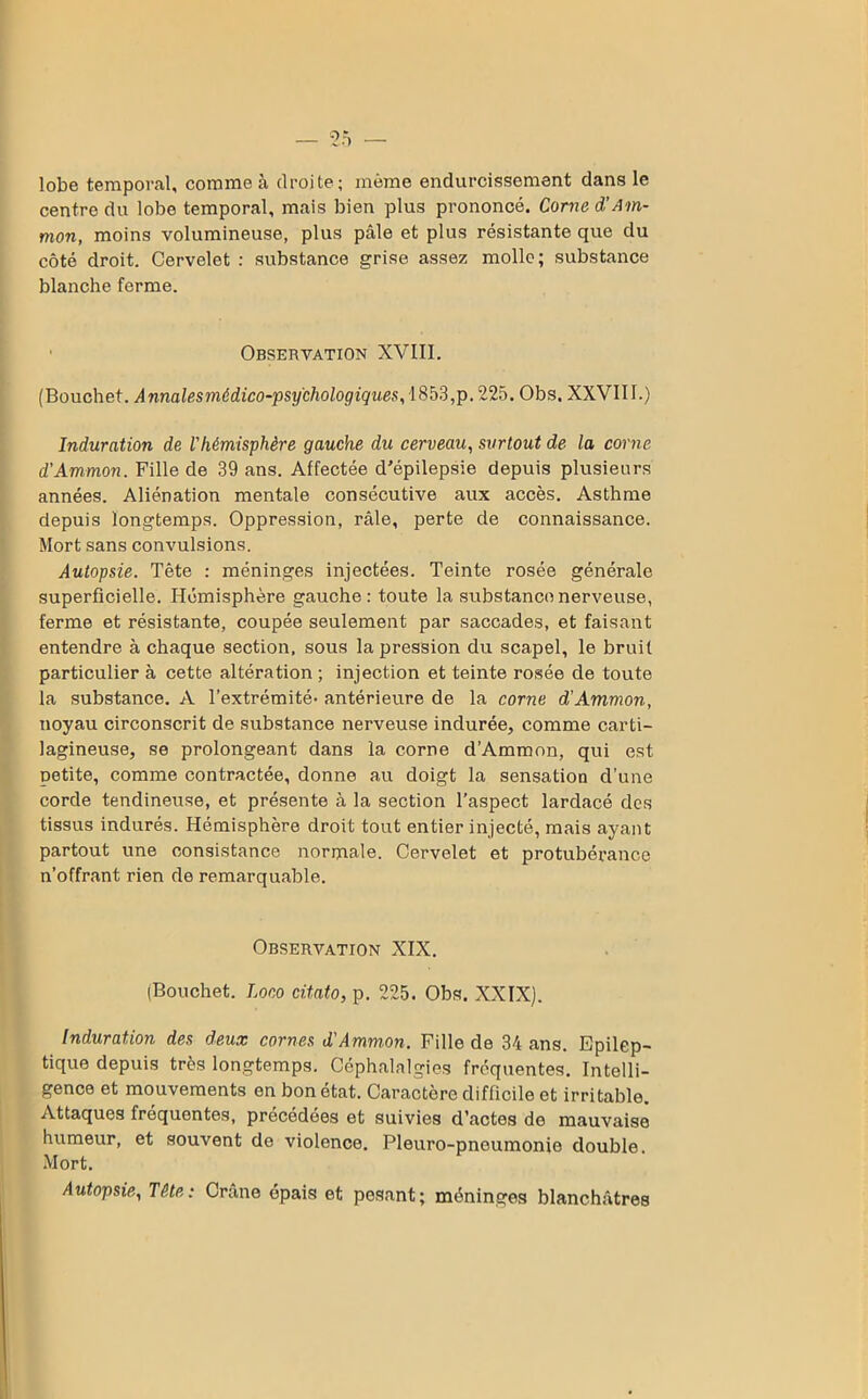 lobe temporal, comme à droite; même endurcissement dans le centre du lobe temporal, mais bien plus prononcé. Corne d!Am- mon, moins volumineuse, plus pâle et plus résistante que du côté droit. Cervelet : substance grise assez molle; substance blanche ferme. Observation XVIII. (Bouchet. Annalesmédico-psy'chologiques, 1853,p. 225. Obs. XXVIII.) Induration de l'hémisphère gauche du cerveau, surtout de la corne d'Ammon. Fille de 39 ans. Affectée d'épilepsie depuis plusieurs années. Aliénation mentale consécutive aux accès. Asthme depuis longtemps. Oppression, râle, perte de connaissance. Mort sans convulsions. Autopsie. Tête : méninges injectées. Teinte rosée générale superficielle. Hémisphère gauche: toute la substance nerveuse, ferme et résistante, coupée seulement par saccades, et faisant entendre à chaque section, sous la pression du scapel, le bruit particulier à cette altération ; injection et teinte rosée de toute la substance. A l’extrémité- antérieure de la corne d'Ammon, noyau circonscrit de substance nerveuse indurée, comme carti- lagineuse, se prolongeant dans la corne d’Ammon, qui est petite, comme contractée, donne au doigt la sensation d’une corde tendineuse, et présente à la section l’aspect lardacé des tissus indurés. Hémisphère droit tout entier injecté, mais ayant partout une consistance normale. Cervelet et protubérance n’offrant rien de remarquable. Observation XIX. (Bouchet. Loco citato, p. 225. Obs. XXIX). Induration des deux cornes d'Ammon. Fille de 34 ans. Epilep- tique depuis très longtemps. Céphalalgies fréquentes. Intelli- gence et mouvements en bon état. Caractère difficile et irritable. Attaques fréquentes, précédées et suivies d’actes de mauvaise humeur, et souvent de violence. Pleuro-pnoumonie double. Mort. Autopsie, Tête: Crâne épais et pesant; méninges blanchâtres