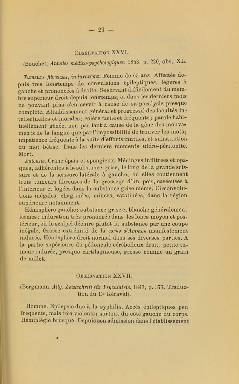 Observation XXVI. (Bouchet. Annales médico-psychologiques. 1853. p. 230, obs. XL.. Tumeurs fibreuses, indurations. Femme de 63 ans. Affectée de- puis très longtemps de convulsions épileptiques, légères à gauche et prononcées adroite. Se servant difficilement du mem- bre supérieur droit depuis longtemps, et dans les derniers mois ne pouvant plus s’en servir à cause de sa paralysie presque complète. Affaiblissement général et progressif des facultés in- tellectuelles et morales; colère facile et fréquente; parole habi- tuellement gênée, non pas tant à cause de la gêne des mouve- ments de la langue que par l’impossibilité de trouver les mots; impatience fréquente à la suite d'efforts inutiles, et substitution du mot bêtise. Dans les derniers moments utéro-péritonite. Mort. Autopsie. Crâne épais et spongieux. Méninges infiltrées et opa- ques, adhérentes à la substance grise, le long de la grande scis- sure et de la scissure latérale à gauche, où elles contiennent trois tumeurs fibreuses de la grosseur d’un pois, caséeuses à l’intérieur et logées dans la substance grise même. Circonvolu- tions inégales, chagrinées, minces, ratatinées, dans la région supérieure notamment. Hémisphère gauche; substance grise et blanche généralement fermes; induration très prononcéo dans les lobes moyen et pos- térieur, où le scalpel déchire plutôt la substance par une coupe inégale. Grosse extrémité de la corne d’Ammon manifestement indurée. Hémisphère droit normal dans ses diverses parties. A la partie supérieure du pédoncule cérébelleux droit, petite tu- meur indurée, presque cartilagineuse, grosse comme un grain de millet. Observation XXVII. (Bergmann. Allg. Zeistschrift fur Psychiatrie, 1847, p. 377. Traduc- tion du Dr Kéraval). Homme. Epilepsie due à la syphilis. Accès épileptiques peu fréquents, mais très violents ; surtout du côté gauche du corps. Hémiplégie brusque. Depuis son admission dans l’établissement