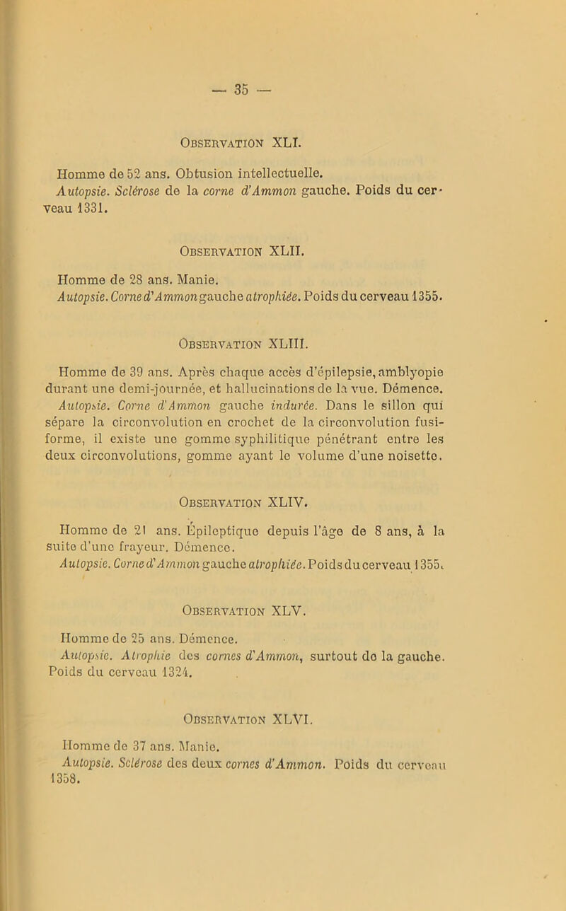 Observation XLI. Homme de 52 ans. Obtusion intellectuelle. Autopsie. Sclérose de la corne d’Ammon gauche. Poids du cer* veau 1331. Observation XLII. Homme de 28 ans. Manie. Autopsie. Corned'Ammongauche atrophiée. Poids du cerveau 1355. Observation XLIII. Homme de 39 ans. Après chaque accès d’cpilepsie, amblyopie durant une demi-journée, et hallucinations de la vue. Démence. Autopsie. Corne d'Ammon gauche indurée. Dans le sillon qui sépare la circonvolution en crochet de la circonvolution fusi- forme, il existe une gomme syphilitique pénétrant entre les deux circonvolutions, gomme ayant le volume d’une noisette. Observation XLIV. Homme de 2! ans. Épileptiquo depuis l’âge de 8 ans, à la suite d’une frayeur. Démence. Autopsie. Corne d'A rnmon gauche atrophiée. Poids du cerveau 1355c Observation XLV. Homme de 25 ans. Démence. Autopsie. Atrophie des cornes d'Ammon, surtout do la gauche. Poids du cerveau 1324. Observation XLVI. Homme de 37 ans. Manie. Autopsie. Sclérose des deux cornes d’Ammon. Poids du cerveau 1358.