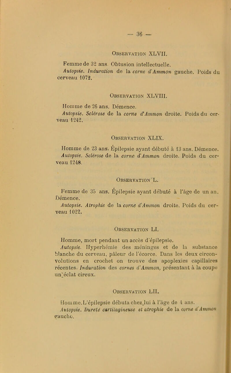 Observation XLVII. Femme de 32 ans Obtusion intellectuelle. Autopsie. Induration de la corne d'Ammon gauche. Poids du cerveau 1072. Observation XLVIII. Homme de 26 ans. Démence. Autopsie. Sclérose de la corne d’Ammon droite. Poids du cer- veau 1242. Observation XLIX. Homme de 23 ans. Épilepsie ayant débuté à 13 ans. Démence. Autopsie. Sclérose de la corne d'Ammon droite. Poids du cer- veau 1248. Observation' L. Femme de 35 ans. Épilepsie ayant débuté à l’âge de un an. Démence. Autopsie. Atrophie de la corne d'Ammon droite. Poids du cer- veau 1022. Observation LI. Homme, mort pendant un accès depilepsie. Autopsie. Hyperhémie des méninges et de la substance blanche du cerveau, pâleur de l’écorce. Dans les deux circon- volutions en crochet on trouve des apoplexies capillaires récentes. Induration des cornes d'Ammon, présentant à la coupe un^éclat cireux. Observation LU. Homme.L’épilepsie débuta chez.lui à l’âge de 4 ans. Autopsie. Dureté cartilagineuse et atrophie de la corne d Ammon vaucho.