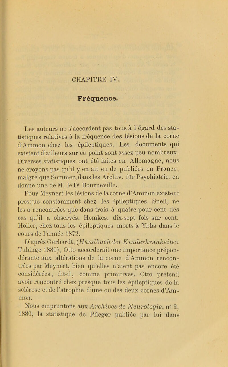 Fréquence. Les auteurs ne s’accordent pas tous à l’égard des sta- tistiques relatives à la fréquence des lésions de la corne d’Ammon chez les épileptiques. Les documents qui existent d’ailleurs sur ce point sont assez peu nombreux. Diverses statistiques ont été faites en Allemagne, nous ne croyons pas qu’il y en ait eu de publiées en France, malgré que Sommer, dans les Archiv. für Psychiatrie, en donne une de M. le Dr Bourneville. Pour Meynert les lésions de la corne d’Ammon existent presque constamment chez les épileptiques. Snell, ne les a rencontrées que dans trois à quatre pour cent des cas qu’il a observés. Hemkes, dix-sept fois sur cent. Holler, chez tous les épileptiques morts à Ybbs dans le cours de l’année 1872. D’après Gerhardt, (Handbuchder Kinderkrankeiten Tubinge 1880), Otto accorderait une importance prépon- dérante aux altérations de la corne d’Ammon rencon- trées par Meynert, bien qu’elles n’aient pas encore été considérées, dit-il, comme primitives. Otto prétend avoir rencontré chez presque tous les épileptiques de la sclérose et de l’atrophie d’une ou des deux cornes d’Am- mon. Nous empruntons aux Archives de Neurologie, n° 2, 1880, la statistique de Pfleger publiée par lui dans