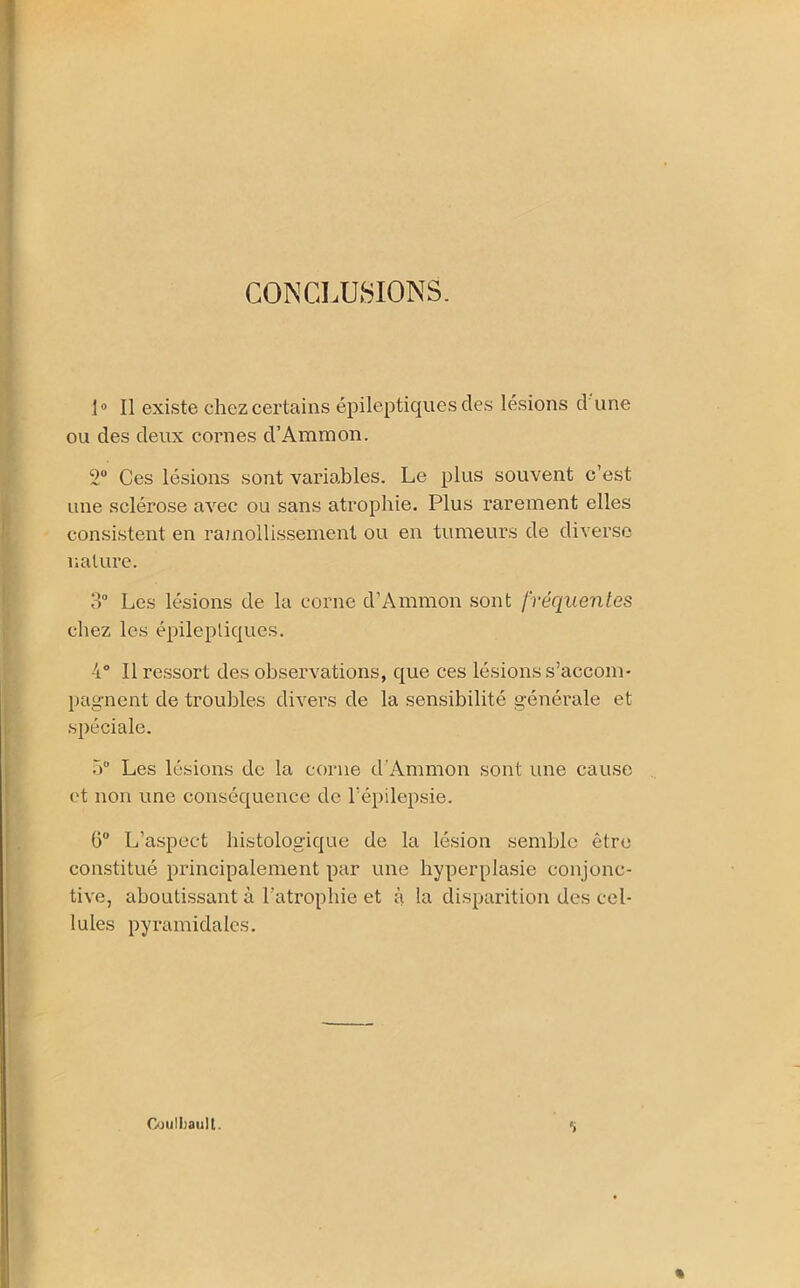 CONCLUSIONS. 1° Il existe chez certains épileptiques des lésions d'une ou des deux cornes d’Ammon. 2° Ces lésions sont variables. Le plus souvent c’est une sclérose avec ou sans atrophie. Plus rarement elles consistent en ramollissement ou en tumeurs de diverse nature. 3° Les lésions de la corne d’Ammon sont fréquentes chez les épileptiques. 4° Il ressort des observations, que ces lésions s’accom- pagnent de troubles divers de la sensibilité générale et spéciale. 5° Les lésions de la corne d’Ammon sont une cause et non une conséquence de l'épilepsie. 6° L’aspect histologique de la lésion semble être constitué principalement par une hyperplasie conjonc- tive, aboutissant à l'atrophie et à la disparition des cel- lules pyramidales. Gjulbaull. S