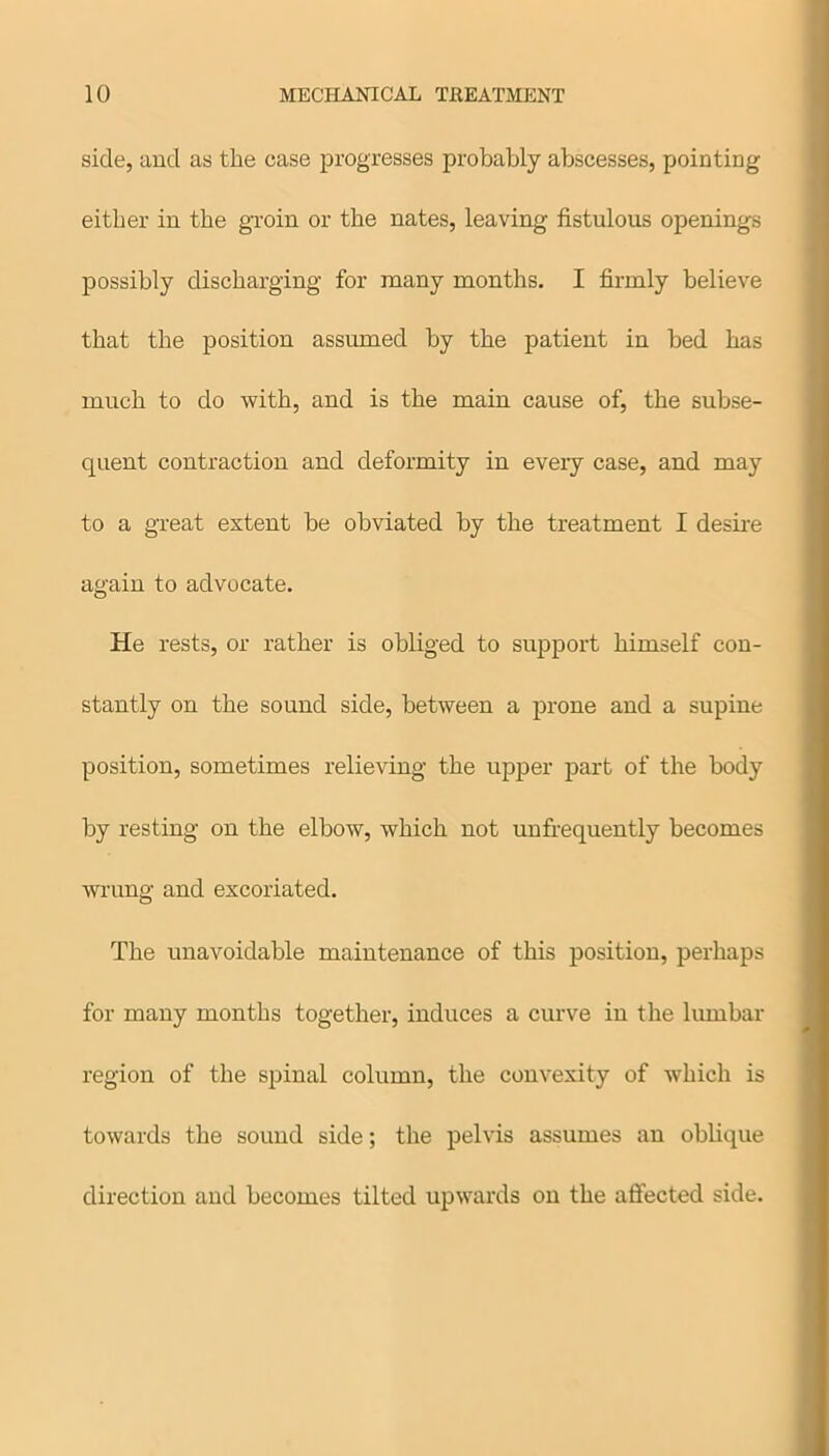 side, and as the case progresses probably abscesses, pointing either in the groin or the nates, leaving fistulous openings possibly discharging for many months. I firmly believe that the position assumed by the patient in bed has much to do with, and is the main cause of, the subse- quent contraction and deformity in every case, and may to a great extent be obviated by the treatment I desire again to advocate. He rests, or rather is obliged to support himself con- stantly on the sound side, between a prone and a supine position, sometimes relieving the upper part of the body by resting on the elbow, which not unfrequently becomes wrung and excoriated. The unavoidable maintenance of this position, perhaps for many months together, induces a curve in the lumbar region of the spinal column, the convexity of which is towards the sound side; the pelvis assumes an oblique direction and becomes tilted upwards on the affected side.