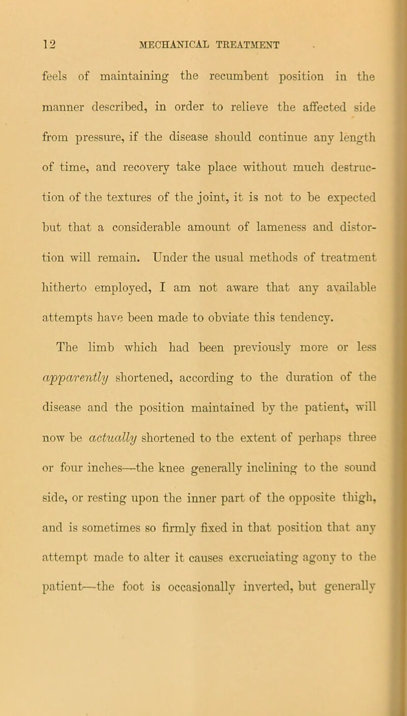 feels of maintaining the recumbent position in the manner described, in order to relieve the affected side from pressure, if the disease should continue any length of time, and recovery take place without much destruc- tion of the textures of the joint, it is not to he expected but that a considerable amount of lameness and distor- tion will remain. Under the usual methods of treatment hitherto employed, I am not aware that any available attempts have been made to obviate this tendency. The limb which had been previously more or less apparently shortened, according to the duration of the disease and the position maintained by the patient, will now be actually shortened to the extent of perhaps three or four inches—the knee generally inclining to the sound side, or resting upon the inner part of the opposite thigh, and is sometimes so firmly fixed in that position that any attempt made to alter it causes excruciating agony to the patient—the foot is occasionally inverted, but generally