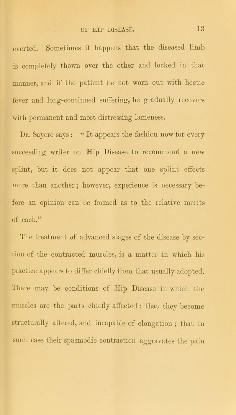 everted. Sometimes it happens that the diseased limb is completely thown over the other and locked in that manner, and if the patient be not worn out with hectic fever and long-continued suffering, he gradually recovers with permanent and most distressing lameness. Dr. Sayere says:—“ It appears the fashion now for every succeeding writer on Hip Disease to recommend a new splint, but it does not appear that one splint effects more than another; however, experience is necessary be- fore an opinion can be foimed as to the relative merits of each.” The treatment of advanced stages of the disease by sec- tion of the contracted muscles, is a matter in which his practice appears to differ chiefly from that usually adopted. There may be conditions of Hip Disease in which the muscles are the parts chiefly affected: that they become structurally altered, and incapable of elongation ; that in such case their spasmodic contraction aggravates the pain
