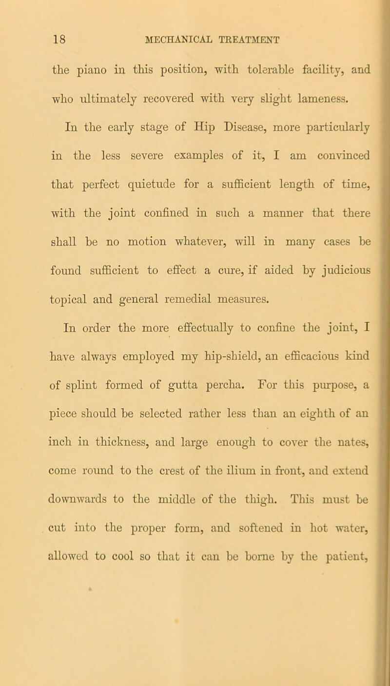 the piano in this position, with tolerable facility, and who ultimately recovered with very slight lameness. In the early stage of Hip Disease, more particularly in the less severe examples of it, I am convinced that perfect quietude for a sufficient length of time, with the joint confined in such a manner that there shall he no motion whatever, will in many cases he found sufficient to effect a cure, if aided by judicious topical and general remedial measures. In order the more effectually to confine the joint, I have always employed my hip-shield, an efficacious kind of splint formed of gutta percha. For this purpose, a piece should he selected rather less than an eighth of an inch in thickness, and large enough to cover the nates, come round to the crest of the ilium in front, and extend downwards to the middle of the thigh. This must be cut into the proper form, and softened in hot water, allowed to cool so that it can be borne by the patient,