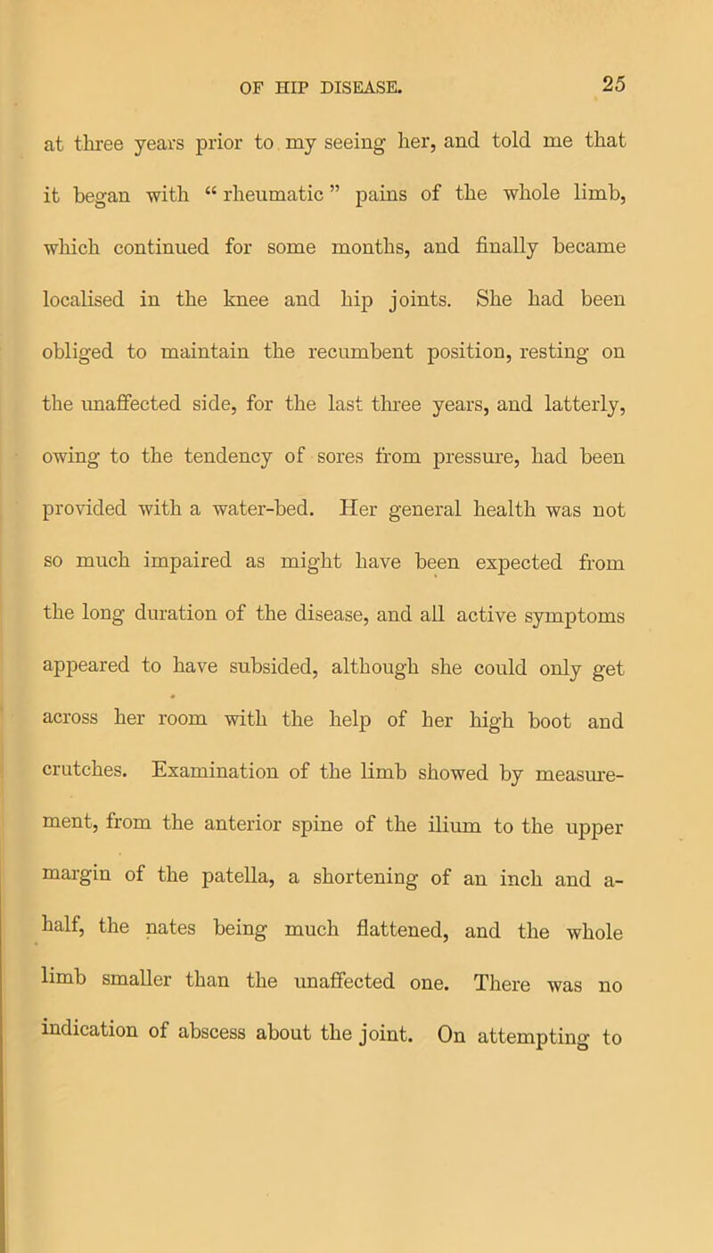 at three years prior to my seeing her, and told me that it began with “ rheumatic ” pains of the whole limb, which continued for some months, and finally became localised in the knee and hip joints. She had been obliged to maintain the recumbent position, resting on the unaffected side, for the last three years, and latterly, owing to the tendency of sores from pressure, had been provided with a water-bed. Her general health was not so much impaired as might have been expected from the long duration of the disease, and all active symptoms appeared to have subsided, although she could only get across her room with the help of her high boot and crutches. Examination of the limb showed by measure- ment, from the anterior spine of the ilium to the upper margin of the patella, a shortening of an inch and a- half, the nates being much flattened, and the whole limb smaller than the unaffected one. There was no indication of abscess about the joint. On attempting to