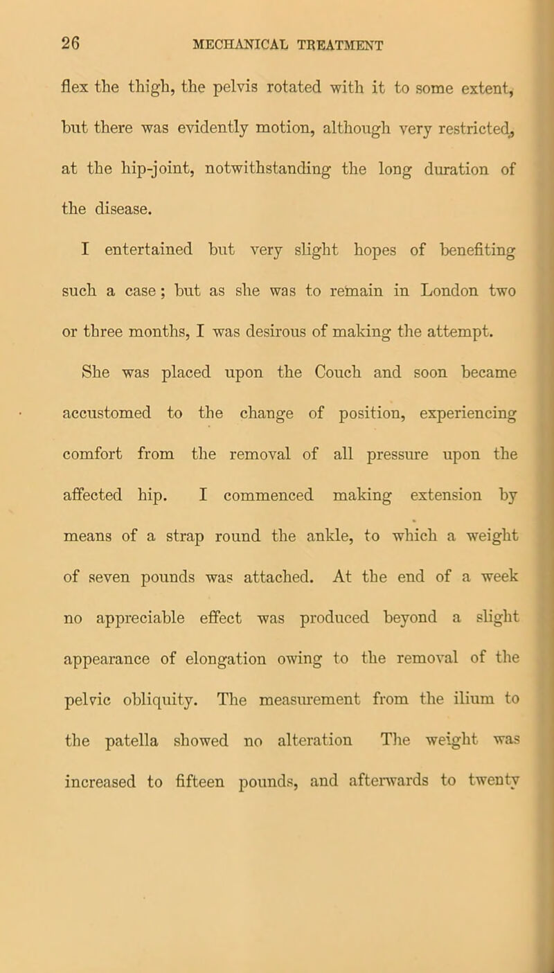 flex the thigh, the pelvis rotated with it to some extent, but there was evidently motion, although very restricted,, at the hip-joint, notwithstanding the long duration of the disease. I entertained but very slight hopes of benefiting such a case; but as she was to retnain in London two or three months, I was desirous of making the attempt. She was placed upon the Couch and soon became accustomed to the change of position, experiencing comfort from the removal of all pressure upon the affected hip. I commenced making extension by means of a strap round the ankle, to which a weight of seven pounds was attached. At the end of a week no appreciable effect was produced beyond a slight appearance of elongation owing to the removal of the pelvic obliquity. The measurement from the ilium to the patella showed no alteration The weight was increased to fifteen pounds, and afterwards to twenty