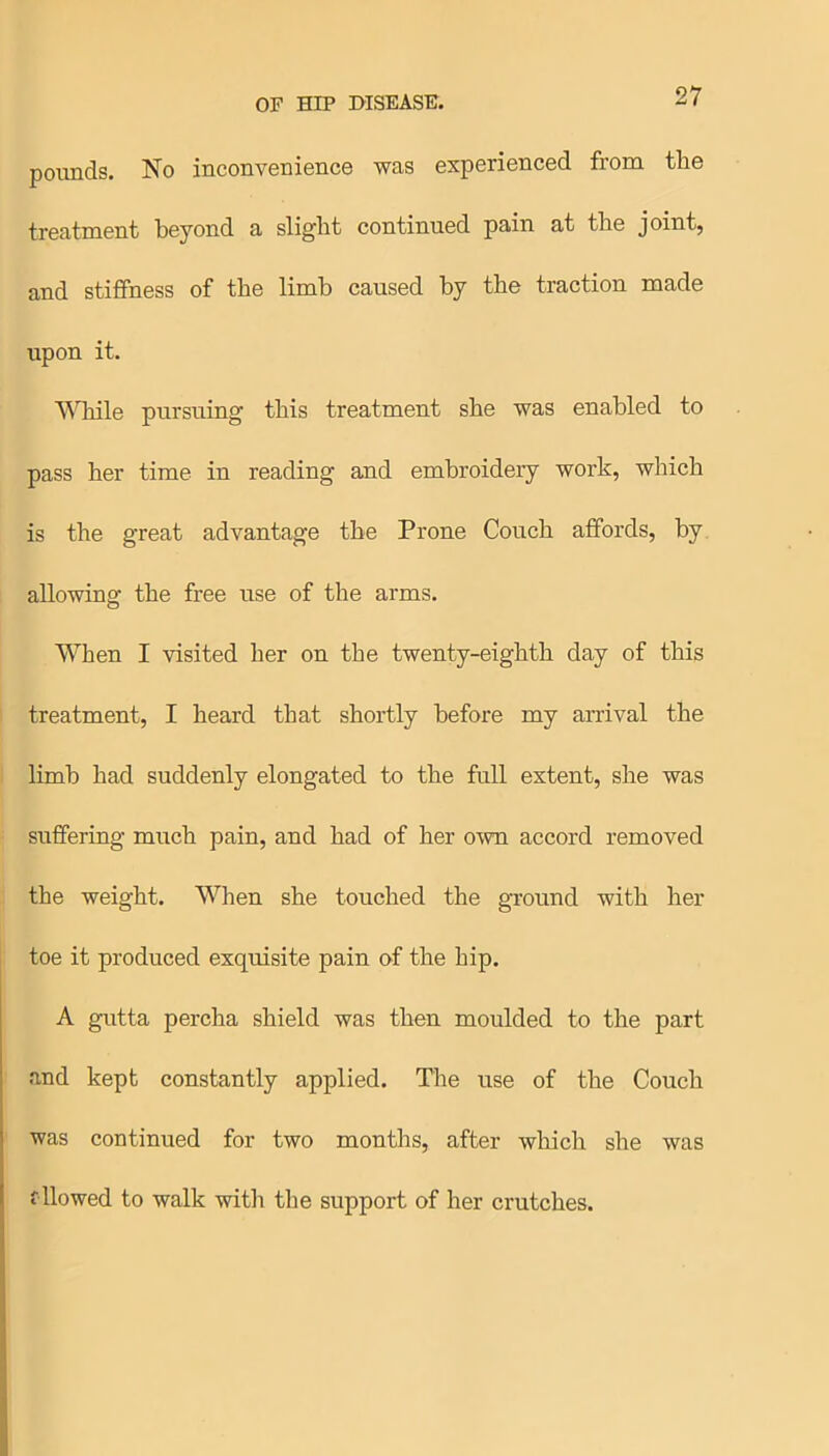 pounds. No inconvenience was experienced from tlie treatment beyond a slight continued pain at the joint, and stiffness of the limb caused by the traction made upon it. While pursuing this treatment she was enabled to pass her time in reading and embroidery work, which is the great advantage the Prone Couch affords, by allowing the free use of the arms. When I visited her on the twenty-eighth day of this treatment, I heard that shortly before my arrival the limb had suddenly elongated to the full extent, she was suffering much pain, and had of her own accord removed the weight. When she touched the ground with her toe it produced exquisite pain of the hip. A gutta percha shield was then moulded to the part and kept constantly applied. The use of the Couch was continued for two months, after which she was fllowed to walk with the support of her crutches.