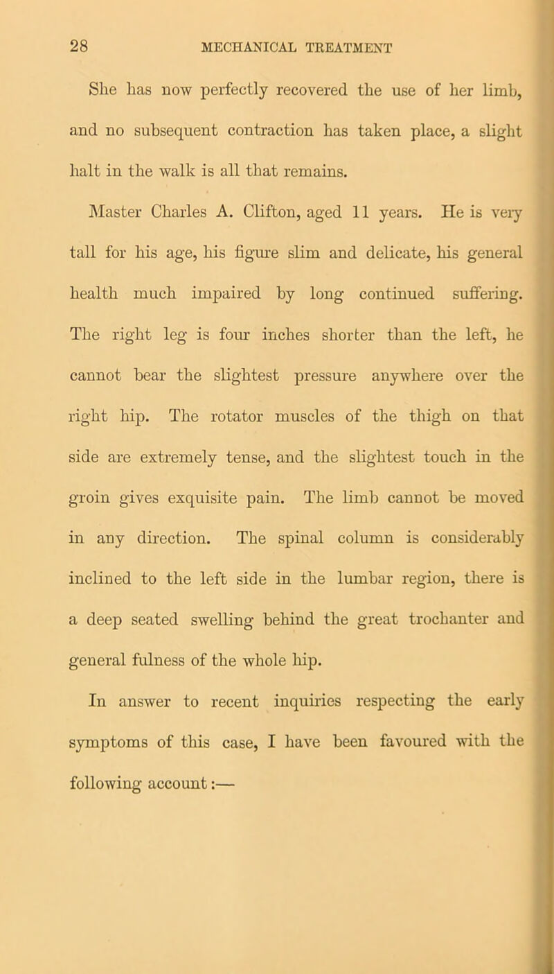 She has now perfectly recovered the use of her limb, and no subsequent contraction has taken place, a slight halt in the walk is all that remains. Master Charles A. Clifton, aged 11 years. He is very tall for his age, his figure slim and delicate, his general health much impaired by long continued suffering. The right leg is four inches shorter than the left, he cannot bear the slightest pressure anywhere over the right hip. The rotator muscles of the thigh on that side are extremely tense, and the slightest touch in the groin gives exquisite pain. The limb cannot be moved in any direction. The spinal column is considerably inclined to the left side in the lumbar region, there is a deep seated swelling behind the great trochanter and general fulness of the whole hip. In answer to recent inquiries respecting the early symptoms of this case, I have been favoured with the following account:—