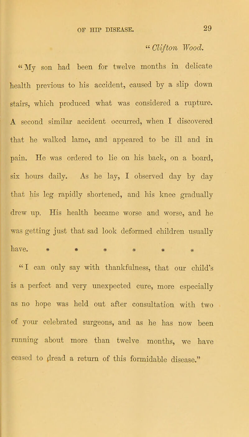 “ Clifton Wood. “ My son had been for twelve months in delicate health previous to his accident, caused by a slip down stairs, which produced what was considered a rupture. A second similar accident occurred, when I discovered that he walked lame, and appeared to be ill and in pain. He was ordered to lie on his back, on a board, six hours daily. As he lay, I observed day by day that his leg rapidly shortened, and his knee gradually drew up. His health became worse and worse, and he was getting just that sad look deformed children usually have. ****** “ I can only say with thankfulness, that our child’s is a perfect and very unexpected cure, more especially as no hope was held out after consultation with two of your celebrated surgeons, and as he has now been running about more than twelve months, we have ceased to flread a return of this formidable disease.”