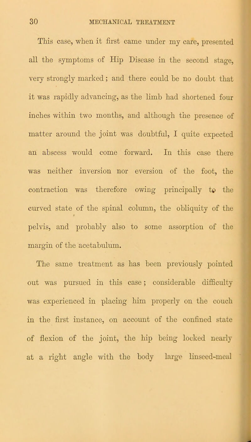 This case, when it first came under my care, presented all the symptoms of Hip Disease in the second stage, very strongly marked; and there could be no doubt that it was rapidly advancing, as the limb had shortened four inches within two months, and although the presence of matter around the joint was doubtful, I quite expected an abscess would come forward. In this case there was neither inversion nor eversion of the foot, the contraction was therefore owing principally tp the curved state of the spinal column, the obliquity of the r pelvis, and probably also to some assorption of the margin of the acetabulum. The same treatment as has been previously pointed out was pursued in this case; considerable difficulty was experienced in placing him properly on the couch in the first instance, on account of the confined state of flexion of the joint, the hip being locked nearly at a right angle with the body large linseed-meal