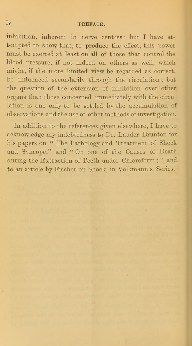 inhibition, inherent in nerve centres ; but I have at- tempted to show that, to produce the effect, this power must be exerted at least on all of those that control the blood pressure, if not indeed on others as well, which might, if the more limited view be regarded as correct, be influenced secondarily through the circulation ; but the question of the extension of inhibition over other organs than those concerned immediately with the circu- lation is one only to be settled by tbe accumulation of observations and the use of other methods of investigation. In addition to the references given elsewhere, I have to acknowledge my indebtedness to Dr. Lauder Brunton for his papers on “ The Pathology and Treatment of Shock and Syncope,” and “ On one of the Causes of Death during the Extraction of Teeth under Chloroform ; ” and to an article by Fischer on Shock, in Volkmann’s Series.