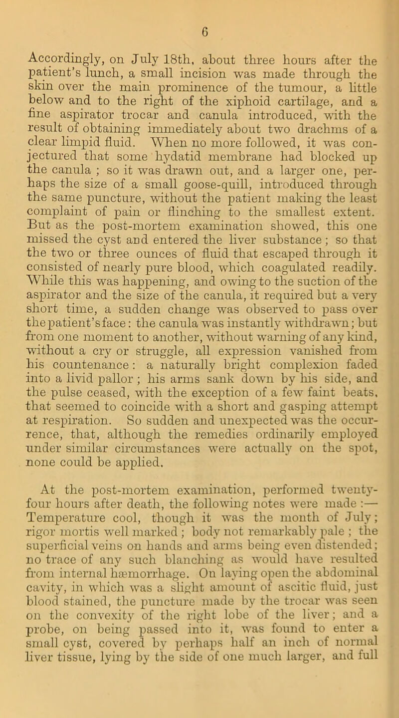 Accordingly, on July 18th, about three hours after the patient’s lunch, a small incision was made through the skin over the main prominence of the tumour, a little below and to the right of the xiphoid cartilage, and a fine aspirator trocar and canula introduced, with the result of obtaining immediately about two drachms of a clear limpid fluid. When no more followed, it was con- jectured that some hydatid membrane had blocked up the canula ; so it was drawn out, and a larger one, per- haps the size of a small goose-quill, introduced through the same puncture, without the patient making the least complaint of pain or flinching to the smallest extent. But as the post-mortem examination showed, this one missed the cyst and entered the liver substance ; so that the two or three ounces of fluid that escaped through it consisted of nearly pure blood, which coagulated readily. While this was happening, and owing to the suction of the aspirator and the size of the canula, it required but a very short time, a sudden change was observed to pass over the patient’s face: the canula was instantly withdrawn; hut from one moment to another, without wrarning of any land, without a cry or struggle, all expression vanished from his countenance: a naturally bright complexion faded into a livid pallor ; his arms sank down by his side, and the pulse ceased, with the exception of a few faint beats, that seemed to coincide with a short and gasping attempt at respiration. So sudden and unexpected w'as the occur- rence, that, although the remedies ordinarily employed under similar circumstances were actually on the spot, none could be applied. At the post-mortem examination, performed twenty- four hours after death, the following notes wrere made :— Temperature cool, though it was the month of July; rigor mortis well marked; body not remarkably pale ; the superficial veins on hands and arms being even distended; no trace of any such blanching as w'ould have resulted from internal haemorrhage. Ou laying open the abdominal cavity, in which was a slight amount of ascitic fluid, just blood stained, the puncture made by the trocar wras seen on the convexity of the right lobe of the liver; and a probe, on being passed into it, wras found to enter a small cyst, covered by perhaps half an inch of normal liver tissue, lying by the side of one much larger, and full