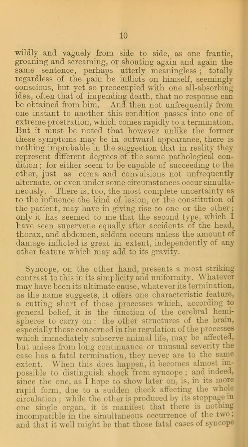 wildly and vaguely from side to side, as one frantic, groaning and screaming, or shouting again and again the same sentence, perhaps utterly meaningless ; totally regardless of the pain he inflicts on himself, seemingly conscious, but yet so preoccupied with one all-absorbing idea, often that of impending death, that no response can he obtained from him. And then not unfrequently from one instant to another this condition passes into one of extreme prostration, which comes rapidly to a termination. But it must he noted that however unlike the former these symptoms may be in outward appearance, there is nothing improbable in the suggestion that in reality they represent different degrees of the same pathological con- dition ; for either seem to be capable of succeeding to the other, just as coma and convulsions not unfrequently alternate, or even under some circumstances occur simulta- neously. There is, too, the most complete uncertainty as to the influence the kind of lesion, or the constitution of the patient, may have in giving rise to one or the other; only it has seemed to me that the second type, which I have seen supervene equally after accidents of the head, thorax, and abdomen, seldom occurs unless the amount of damage inflicted is great in extent, independently of any other feature which may add to its gravity. Syncope, on the other hand, presents a most striking contrast to this in its simplicity and uniformity. Whatever may have been its ultimate cause, whatever its termination, as the name suggests, it offers one characteristic feature, a cutting short of those processes which, according to general belief, it is the function of the cerebral hemi- spheres to carry on : the other structures of the brain, especially those concerned in the regulation of the processes which immediately subserve animal life, may be affected, but unless from long continuance or unusual severity the case has a fatal termination, they never are to the same extent. When this does happen, it becomes almost im- possible to distinguish shock from syncope ; and indeed, since the one, as I hope to show later on, is, in its more rapid form, due to a sudden check affecting the whole circulation ; while the other is produced by its stoppage in one single organ, it is manifest that there is nothing incompatible in the simultaneous occurrence of the two; and that it well might be that those fatal cases of syncope