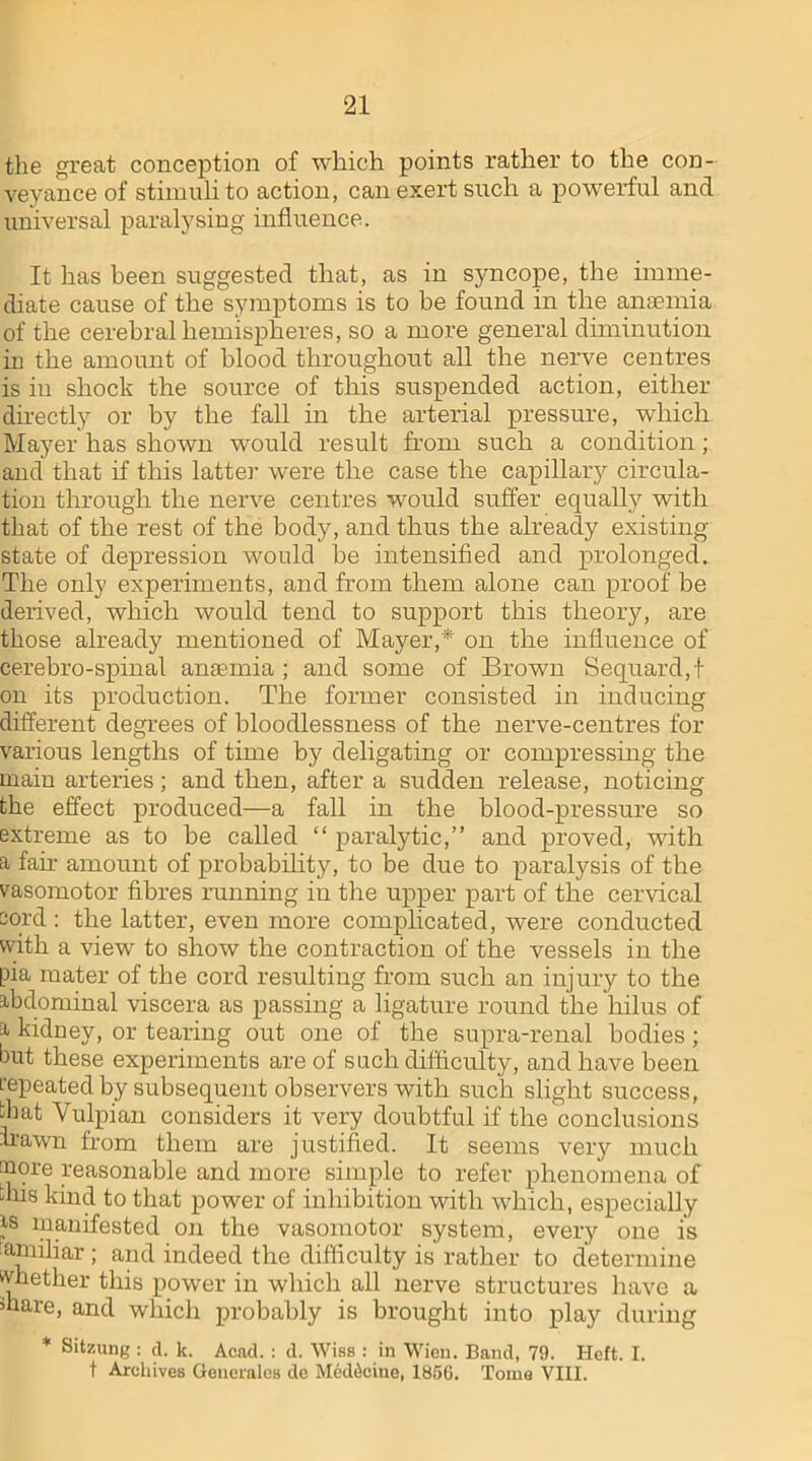 21 the great conception of which points rather to the con- veyance of stimuli to action, can exert such a powerful and universal paralysing influence. It has been suggested that, as in syncope, the imme- diate cause of the symptoms is to be found in the anaemia of the cerebral hemispheres, so a more general diminution in the amount of blood throughout all the nerve centres is in shock the source of this suspended action, either directly or by the fall in the arterial pressure, which Mayer has shown would result from such a condition; and that if this latter were the case the capillary circula- tion through the nerve centres would suffer equally with that of the rest of the body, and thus the already existing state of depression would be intensified and prolonged. The only experiments, and from them alone can proof be derived, which would tend to support this theory, are those already mentioned of Mayer,* on the influence of cerebro-spinal anaemia ; and some of Brown Sequard,t on its production. The former consisted in inducing different degrees of bloodlessness of the nerve-centres for various lengths of time by deligating or compressing the main arteries; and then, after a sudden release, noticing the effect produced—a fall in the blood-pressure so extreme as to be called “ paralytic,” and proved, with a fair amount of probability, to be due to paralysis of the vasomotor fibres running iu the upper part of the cervical cord: the latter, even more complicated, were conducted with a view to show the contraction of the vessels in the pia mater of the cord resulting from such an injury to the abdominal viscera as passing a ligature round the hilus of a kidney, or tearing out one of the supra-renal bodies; but these experiments are of such difficulty, and have been repeated by subsequent observers with such slight success, that Vulpian considers it very doubtful if the conclusions hawn from them are justified. It seems very much inore reasonable and more simple to refer phenomena of this kind to that power of inhibition with which, especially as manifested on the vasomotor system, every one is familiar ; and indeed the difficulty is rather to determine whether this power in which all nerve structures have a hare, and which probably is brought into play during * Sitzung : d. k. Acad. : d. Wise : in Wien. Band, 79. Heft. I.