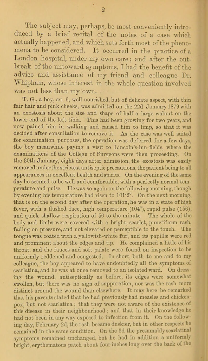 The subject may, perhaps, be most conveniently intro- duced by a brief recital of the notes of a case which actually happened, and which sets forth most of the pheno- mena to be considered. It occurred in the practice of a London hospital, under my own care; and after the out- break of the untoward symptoms, I had the benefit of the advice and assistance of my friend and colleague Dr. Whipham, whose interest in the whole question involved was not less than my own. T. Gf., a boy, ret. 6, well nourished, but of delicate aspect, with thin fair hair and pink cheeks, was admitted on the 22d January 1879 with an exostosis about the size and shape of half a large walnut on the lower end of the left tibia. This had been growing for two years, and now pained him in walking and caused him to limp, so that it was decided after consultation to remove it. As the case was well suited for examination purposes, the operation was deferred for a few days, the boy meanwhile paying a visit to Lincoln’s-inn-fields, where the examinations of the College of Surgeons were then proceeding. On the 30th January, eight days after admission, the exostosis was easily removed under the strictest antiseptic precautions, the patient being to all appearances in excellent health and spirits. On the evening of the same day he seemed to be well and comfortable, with a perfectly normal tem- perature and pulse. Hewas so again on the following morning, though by evening his temperature had risen to 101-2°. On the next morning, that is on the second day after the operation, he was in a state of high fever, with a flushed face, high temperature (104°), rapid pulse (156), and quick shallow respiration of 56 to the minute. The whole of the body and limbs were covered with a bright, scarlet, punctiform rash, fading on pressure, and not elevated or perceptible to the touch. The tongue was coated with a yellowish-white fur, aud its papillae were red and prominent about the edges and tip. He complained a little of his throat, and the fauces and soft palate were found on inspection to be uniformly reddened and congested. In short, both to me and to my colleague, the boy appeared to have undoubtedly all the symptoms of scarlatina, and he was at once removed to an isolated ward. On dress- ing the wound, antiseptically as before, its edges were somewhat swollen, but there was no sign of suppuration, nor was the rash more distinct around the wound than elsewhere. It may here be remarked that his parents stated that he had previously had measles and chicken- pox, but not scarlatina ; that they were not aware of the existence of this disease in their neighbourhood; and that in their knowledge he had not been in anyway exposed to infection from it. On the follow- ing day, February 2d, the rash became duskier, but in other respects he remained in the same condition. On the 3d the presumably scarlatinal symptoms remained unchanged, but he had in addition a uniformly bright, erythematous patch about four inches long over the back of the