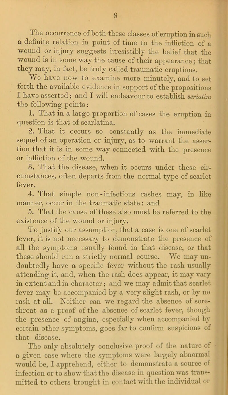 The occurrence of both these classes of eruption in such a definite relation in point of time to the infliction of a wound or injury suggests irresistibly the belief that the wound is in some way the cause of their appearance; that they may, in fact, be truly called traumatic eruptions. We have now to examine more minutely, and to set forth the available evidence in support of the propositions I have asserted; and I will endeavour to establish seriatim the following points: 1. That in a large proportion of cases the eruption in question is that of scarlatina. 2. That it occurs so constantly as the immediate sequel of an operation or injury, as to warrant the asser- tion that it is in some way connected with the presence or infliction of the wound, 3. That the disease, when it occurs under these cir- cumstances, often departs from the normal type of scarlet fever. 4. That simple non-infectious rashes may, in like manner, occur in the traumatic state: and 5. That the cause of these also must be referred to the existence of the wound or injury. To justify our assumption, that a case is one of scarlet fever, it is not necessary to demonstrate the presence of all the symptoms usually found in that disease, or that these should run a strictly normal course. We may un- doubtedly have a specific fever without the rash usually attending it, and, when the rash does appear, it may vary in extent and in character; and Ave may admit that scarlet fever may be accompanied by a very slight rash, or by no rash at all. Neither can Ave regard the absence of sore- throat as a proof of the absence of scarlet fever, though the presence of angina, especially when accompanied by certain other symptoms, goes far to confirm suspicions of that disease. The only absolutely conclusive proof of the nature of • a given case where the symptoms were largely abnormal Avould be, I apprehend, either to demonstrate a source of infection or to sIioav that the disease in question Avas trans- mitted to others brought in contact Avith the individual or