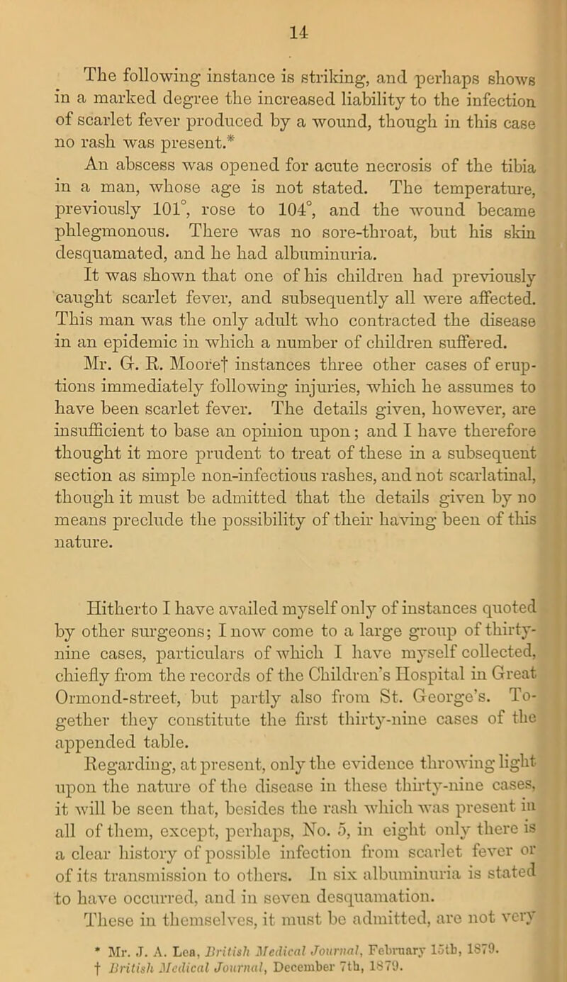 The following instance is striking, and perhaps shows in a marked degree the increased liability to the infection of scarlet fever produced by a wound, though in this case no rash was present.* An abscess was opened for acute necrosis of the tibia in a man, whose age is not stated. The temperature, previously 101°, rose to 104°, and the wound became phlegmonous. There was no sore-throat, but his skin desquamated, and he had albuminuria. It was shown that one of his children had previously caught scarlet fever, and subsequently all were affected. This man was the only adult who contracted the disease in an epidemic in which a number of children suffered. Mr. Gf. R. Mooref instances three other cases of erup- tions immediately following injuries, which he assumes to have been scarlet fever. The details given, liowevei’, are insufficient to base an opinion upon; and I have therefore thought it more prudent to treat of these in a subsequent section as simple non-infectious rashes, and not scarlatinal, though it must be admitted that the details given by no means preclude the possibility of their having been of this nature. Hitherto I have availed myself only of instances quoted by other surgeons; I now come to a large group of thirty- nine cases, particulars of which I have myself collected, chiefly from the records of the Children's Hospital in Great Ormond-street, but partly also from St. George’s. To- gether they constitute the first thirty-nine cases of the appended table. Regarding, at present, only the evidence throwing light upon the nature of the disease in these thirty-nine cases, it will be seen that, besides the rash which was present in all of them, except, perhaps, No. 5, in eight only there is a clear history of possible infection from scarlet fever or of its transmission to others. In six albuminuria is stated to have occurred, and in seven desquamation. These in themselves, it must be admitted, are not very * Mr. J. A. Lea, British Medical Journal, February 15tb, 1S79. f British Medical Journal, December 7th, 1879.