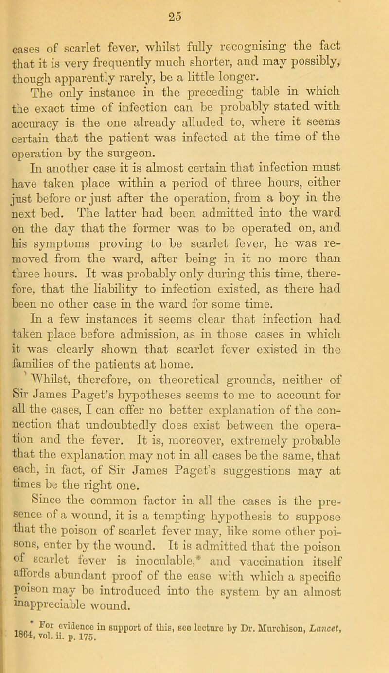 cases of scarlet fever, whilst fully recognising the fact that it is very frequently much shorter, and may possibly, though apparently rarely, be a little longer. The only instance in the preceding table in which the exact time of infection can be probably stated with accuracy is the one already alluded to, where it seems certain that the patient was infected at the time of the operation by the surgeon. In another case it is almost certain that infection must have taken place within a period of three hours, either just before or just after the operation, from a boy in the next bed. The latter had been admitted into the ward on the day that the former was to be operated on, and his symptoms proving to be scarlet fever, he was re- moved from the ward, after being in it no more than three hours. It was probably only during this time, there- fore, that the liability to infection existed, as there had been no other case in the ward for some time. In a few instances it seems clear that infection had taken place before admission, as in those cases in which it was clearly shown that scarlet fever existed in the families of the patients at home. Whilst, therefore, on theoretical grounds, neither of Sir James Paget’s hypotheses seems to me to account for all the cases, I can offer no better explanation of the con- nection that undoubtedly does exist between the opera- tion and the fever. It is, moreover, extremely probable that the explanation may not in all cases be the same, that each, in fact, of Sir James Paget’s suggestions may at times be the right one. Since the common factor in all the cases is the pre- sence of a wound, it is a tempting hypothesis to suppose that the poison of scarlet fever may, like some other poi- sons, enter by the wound. It is admitted that the poison of scarlet fever is inoculable,* and vaccination itself affords abundant proof of the ease with which a specific poison may be introduced into the system by an almost inappreciable wound. For evidence in support of tbis, see lecture by Dr. Murchison, Lancet, 1864, vol. ii. p. 175.