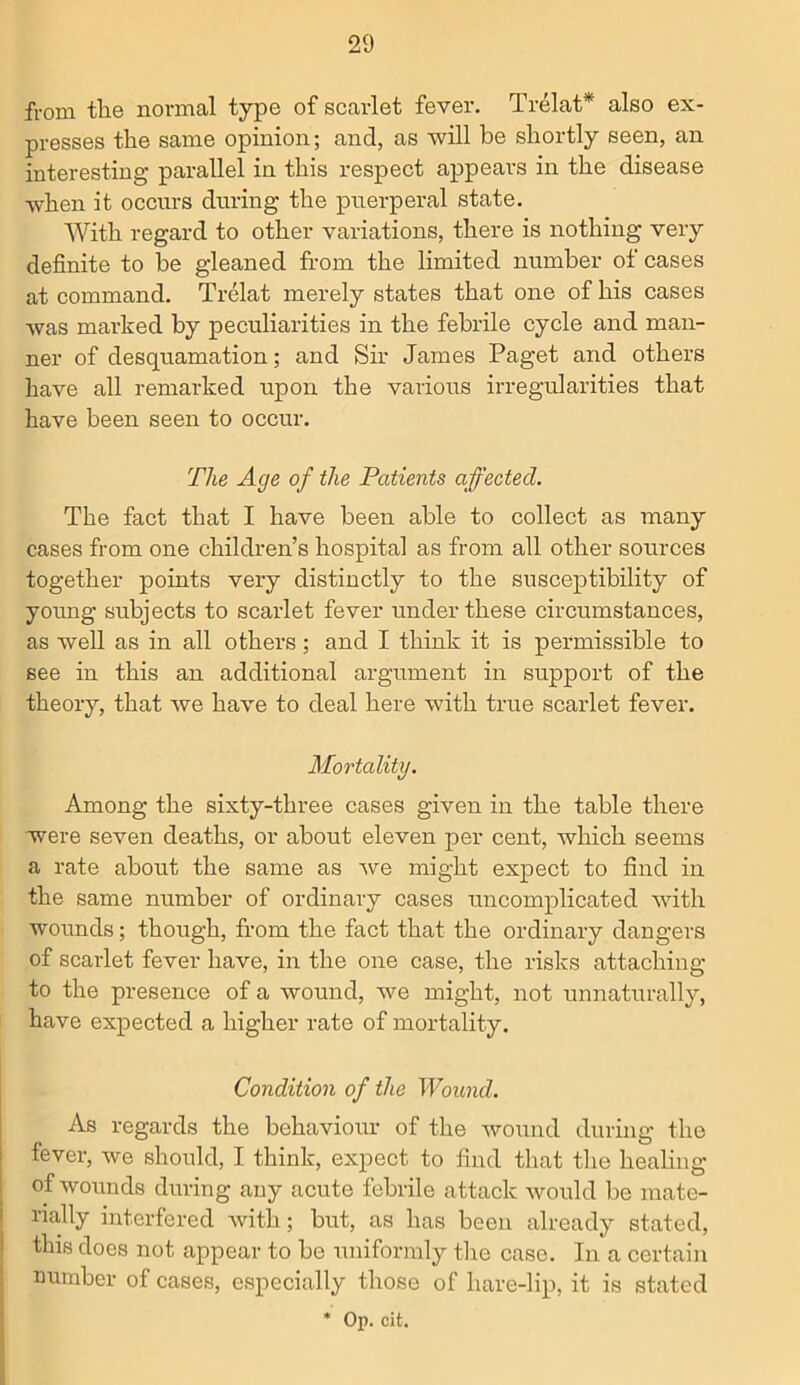 from the normal type of scarlet fever. Trelat* also ex- presses the same opinion; and, as will be shortly seen, an interesting parallel in this respect appears in the disease when it occurs during the puerperal state. With regard to other variations, there is nothing very definite to be gleaned from the limited number of cases at command. Trelat merely states that one of his cases was marked by peculiarities in the febrile cycle and man- ner of desquamation; and Sir James Paget and others have all remarked upon the various irregularities that have been seen to occur. The Age of the Patients affected. The fact that I have been able to collect as many cases from one children’s hospital as from all other sources together points very distinctly to the susceptibility of young subjects to scarlet fever under these circumstances, as well as in all others ; and I think it is permissible to see in this an additional argument in support of the theory, that we have to deal here with true scarlet fever. Mortality. Among the sixty-three cases given in the table there were seven deaths, or about eleven per cent, which seems a rate about the same as we might expect to find in the same number of ordinary cases uncomplicated with wounds; though, from the fact that the ordinary dangers of scarlet fever have, in the one case, the risks attaching to the presence of a wound, we might, not unnaturally, have expected a higher rate of mortality. Condition of the Wound. As regards the behaviour of the wound during the fever, we should, I think, expect to find that the healing of wounds during any acute febrile attack would be mate- rially interfered with; but, as has been already stated, this does not appear to be uniformly the case. In a certain number of cases, especially those of hare-lip, it is stated