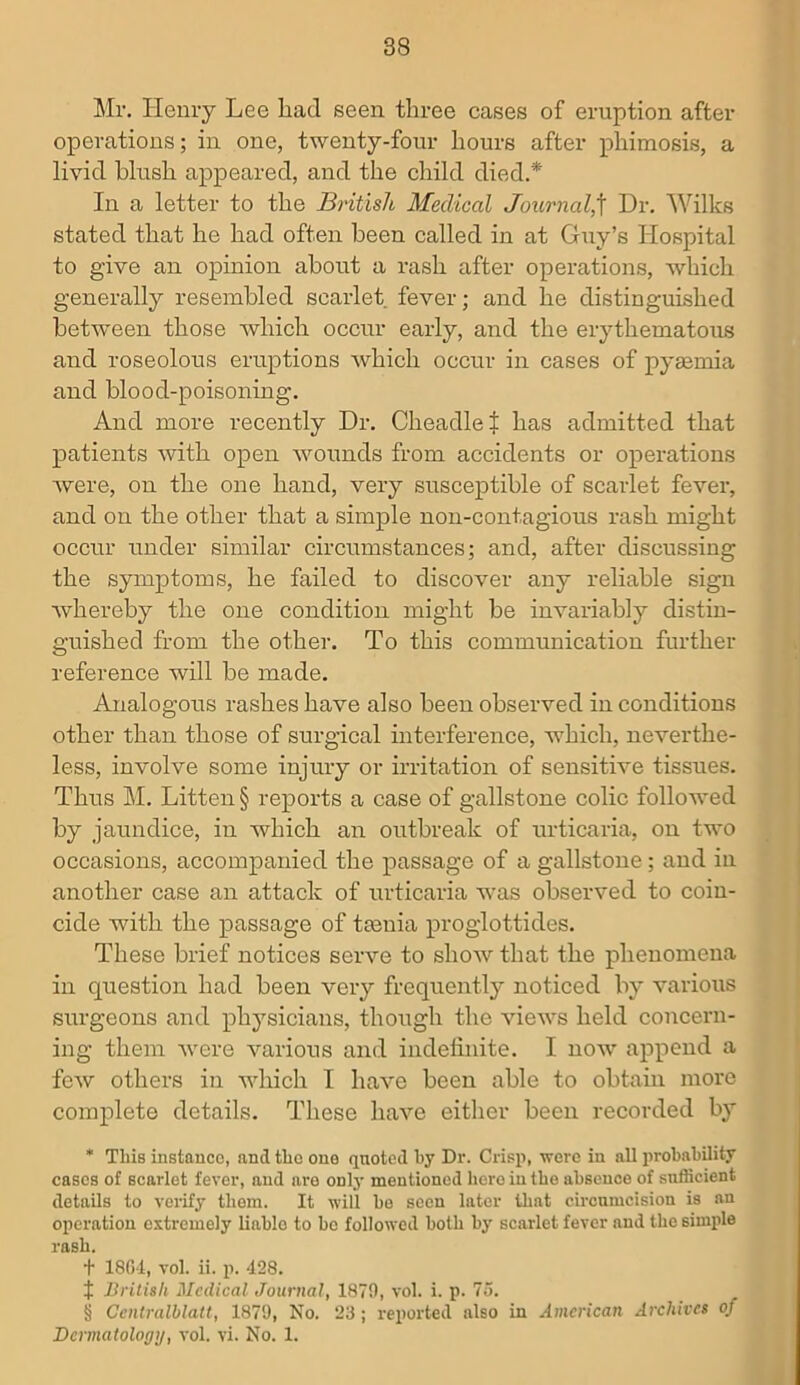 Mi*. Henry Lee bad seen three cases of eruption after operations; in one, twenty-four hours after phimosis, a livid blush appeared, and the child died.*' In a letter to the British Medical Journal,f Dr. Wilks stated that he had often been called in at Guy’s Hospital to give an opinion about a rash after operations, which generally resembled scarlet fever; and he distinguished between those which occur early, and the erythematous and roseolous eruptions which occur in cases of pyaemia and blood-poisoning. And more recently Dr. CheadleJ has admitted that patients with open wounds from accidents or operations were, on the one hand, very susceptible of scarlet fever, and on the other that a simple non-contagious rash might occur under similar circumstances; and, after discussing the symptoms, he failed to discover any reliable sign whereby the one condition might be invariably distin- guished from the other. To this communication further reference will be made. Analogous rashes have also been observed in conditions other than those of surgical interference, which, neverthe- less, involve some injury or irritation of sensitive tissues. Thus M. Litten § reports a case of gallstone colic followed by jaundice, in which an outbreak of urticaria, on two occasions, accompanied the passage of a gallstone; and in another case an attack of urticaria was observed to coin- cide with the passage of taenia proglottides. These brief notices serve to show that the phenomena in question had been very frequently noticed by various surgeons and physicians, though the views held concern- ing them were various and indefinite. I now append a few others in which I have been able to obtain more complete details. These have either been recorded by * This instance, and the one quoted by Dr. Crisp, were in all probability cases of scarlet fever, and are only mentioned here in the absence of sufficient details to verify tliem. It will be seen later that circumcision is an operation extremely liablo to be followed both by scarlet fever and the simple rash. f 1804, vol. ii. p. 428. X British Medical Journal, 1879, vol. i. p. 75. § Centralblatt, 1879, No. 23; reported also in American Archives of Dermatology, vol. vi. No. 1.