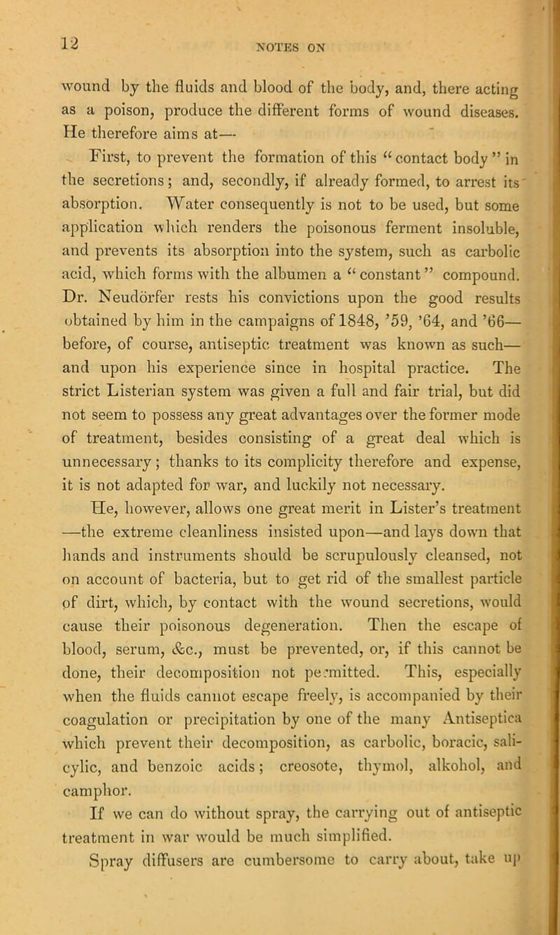 wound by the fluids and blood of the body, and, there acting as a poison, produce the different forms of wound diseases. He therefore aims at— First, to prevent the formation of this “contact body” in the secretions; and, secondly, if already formed, to arrest its absorption. Water consequently is not to be used, but some application which renders the poisonous ferment insoluble, and prevents its absorption into the system, such as carbolic acid, which forms with the albumen a “ constant ” compound. Dr. Neudorfer rests his convictions upon the good results obtained by him in the campaigns of 1848, ’59, ’64, and ’66— before, of course, antiseptic treatment was knowm as such— and upon his experience since in hospital practice. The strict Listerian system was given a full and fair trial, but did not seem to possess any great advantages over the former mode of treatment, besides consisting of a great deal which is unnecessary; thanks to its complicity therefore and expense, it is not adapted for war, and luckily not necessary. He, however, allow'S one great merit in Lister’s treatment —the extreme cleanliness insisted upon—and lays down that hands and instruments should be scrupulously cleansed, not on account of bacteria, but to get rid of the smallest particle of dii’t, which, by contact with the wound secretions, w'ould cause their poisonous degeneration. Then the escape of blood, serum, &c., must be prevented, or, if this cannot be done, their decomposition not permitted. This, especially when the fluids cannot escape freely, is accompanied by their coagulation or precipitation by one of the many Antiseptiea which prevent their decomposition, as carbolic, boracic, sali- cylic, and benzoic acids; creosote, thymol, alkohol, and camphor. If we can do without spray, the carrying out of antiseptic treatment in war w'ould be much simplified. Spray diffusers are cumbersome to carry about, take up