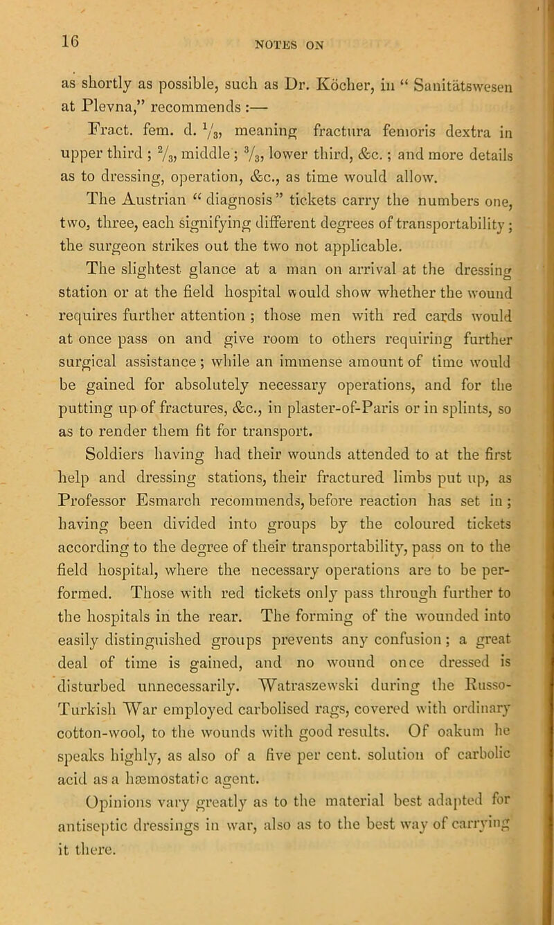 as shortly as possible, such as Dr. Koclier, in “ Sanitatswesen at Plevna,” recommends :— Fract. fem. d. meaning fractura femoris dextra in upper third ; 2/3, middle ; lower third, &c.; and more details as to dressing, operation, &c., as time would allow. The Austrian “diagnosis” tickets carry the numbers one, two, three, each signifying different degrees of transportability; the surgeon strikes out the two not applicable. The slightest glance at a man on arrival at the dressing station or at the field hospital would show whether the wound requires further attention ; those men with red cards w’ould at once pass on and give room to others requiring further surgical assistance ; while an immense amount of time would be gained for absolutely necessary opei’ations, and for the putting up of fractures, &c., in plaster-of-Paris or in splints, so as to render them fit for transport. Soldiers having had their wounds attended to at the first help and dressing stations, their fractured limbs put up, as Professor Esmarch recommends, before reaction has set in ; having been divided into groups by the coloured tickets according to the degree of their transportability, pass on to the field hospital, where the necessary operations are to be per- formed. Those with red tickets only pass through further to the hospitals in the rear. The forming of the wounded into easily distinguished groups prevents any confusion; a great deal of time is gained, and no wound once dressed is disturbed unnecessarily. Watraszewski during the Eusso- Turkish War employed carbolised rags, covered with ordinary cotton-wool, to the wounds with good results. Of oakum he speaks highly, as also of a five per cent, solution of carbolic acid as a hcemostatic agent. Opinions vary greatly as to the material best adapted for antiseptic dressings in war, also as to the best way of carrying it there.