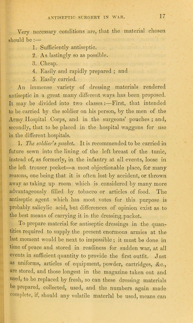 Very necessary conditions are, that the material chosen should be :— 1; Sufficiently antiseptic. 2. As lastingly so as possible. 3. Cheap. 4. Easily and rapidly prepared ; and 5. Easily carried. An immense variety of dressing materials rendered antiseptic in a great many different ways has been proposed. It may be divided into two classes :—First, that intended to be carried by the soldier on his person, by the men of the Army Hospital Corps, and in the surgeons’ pouches ; and, secondly, that to be placed in the hospital waggons for use in the different hospitals. 1. The soldier’s packet. It is recommended to be carried in future sewn into the lining of the left breast of the tunic, instead of, as formerly, in the infantry at all events, loose in the left trouser pocket—a most objectionable place, for many reasons, one being that it is often lost by accident, or thrown away as taking up room which is considered by many more advantageously filled by tobacco or articles of food. The antiseptic agent which has most votes for this purpose is probably salicylic acid, but differences of opinion exist as to the best means of carrying it in the dressing packet. To prepare material for antiseptic dressings in the quan- tities required to supply the present enormous armies at the last moment would be next to impossible ; it must be done in time of peace and stored in readiness for sudden war, at all events in sufficient quantity to provide the first outfit. Just as uniforms, articles of equipment, powder, cartridges, &c., are stored, and those longest in the magazine taken out and used, to be replaced by fresh, so can these dressing materials be prepared, collected, used, and the numbers again made complete, if, should any volatile material be used, means can