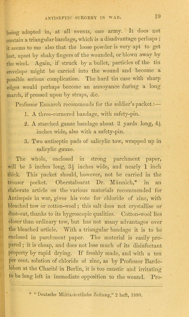 being adopted in, at all events, one army. It does not contain a triangular bandage, which is a disadvantage perhaps ; it seems to me also that the loose powder is very apt to get lost, upset by shaky fingers of the wounded, or blown away by the wind. Again, if struck by a bullet, particles of the tin envelope might be carried into the wound and become a possible serious complication. The hard tin case with sharp edges would perhaps become an annoyance during a long march, if pressed upon by straps, &c. Professor Esmarch recommends for the soldier’s packet:— 1. A three-cornered bandage, with safety-pin. 2. A starched gauze bandage about 2 yards long, 4^- inches wide, also with a safety-pin. 3. Two antiseptic pads of salicylic tow, wrapped up in salicylic gauze. The whole, enclosed in strong parchment paper, will be 5 inches long, 3| inches wide, and nearly 1 inch thick. This packet should, however, not be carried in the trouser pocket. Oberstabsarzt Dr. Miinnich,* in an elaborate article on the various materials recommended for Antisepsis in war, gives his vote for chloride of zinc, with bleached tow or cotton-wool; this salt does not crystallise or dust-out, thanks to its hygroscopic qualities. Cotton-wool lies closer than ordinary tow, but has not many advantages over the bleached article. With a triangular bandage it is to be enclosed in parchment paper. The material is easily pre- pared ; it is cheap, and does not lose much of its disinfectant property by rapid drying. If freshly made, and with a ten per cent, solution of chloride of zinc, as by Professor Barde- leben at the Charite in Berlin, it is too caustic and irritating to be long left in immediate opposition to the wound. Pro-