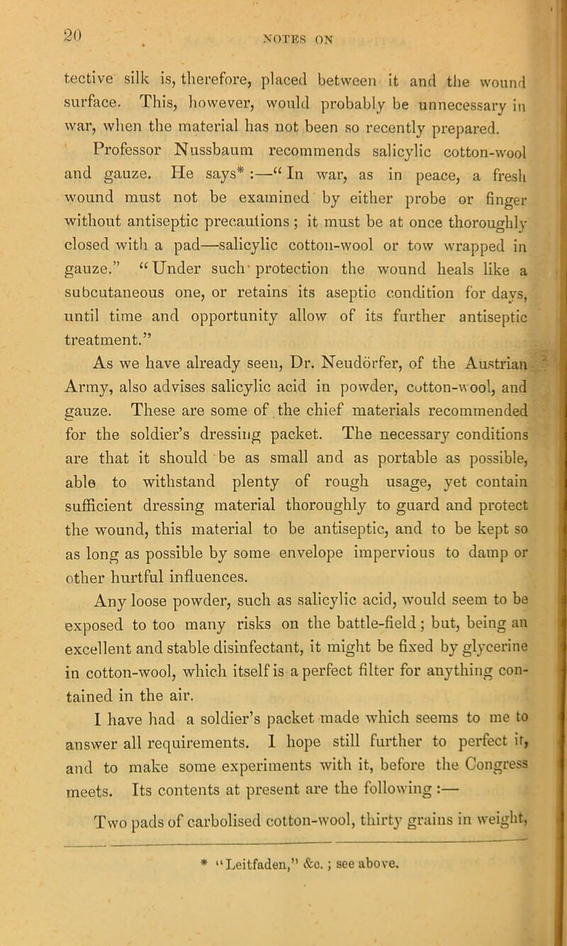 tective silk is, therefore, placed between it and the wound surface. This, however, would probably be unnecessary in war, when the material has not been so recently prepared. Professor Nussbaum recommends salicylic cotton-wool and gauze. lie says* :—“ In war, as in peace, a fresh wound must not be examined by either probe or finger without antiseptic precautions; it must be at once thoroughly closed with a pad—salicylic cotton-wool or tow wrapped in gauze.” “Under such’protection the wound heals like a subcutaneous one, or retains its aseptic condition for days, until time and opportunity allow of its further antiseptic treatment.” As we have already seen, Dr. Neudorfer, of the Austrian Army, also advises salicylic acid in powder, cutton-wool, and gauze. These are some of the chief materials recommended for the soldier’s dressing packet. The necessary conditions are that it should be as small and as portable as possible, able to withstand plenty of rough usage, yet contain sufficient dressing material thoroughly to guard and protect the wound, this material to be antiseptic, and to be kept so as long as possible by some envelope impervious to damp or other hurtful influences. Any loose powder, such as salicylic acid, would seem to be exposed to too many risks on the battle-field; but, being an excellent and stable disinfectant, it might be fixed by glycerine in cotton-wool, which itself is a perfect filter for anything con- tained in the air. I have had a soldier’s packet made which seems to me to answer all requirements. I hope still further to perfect if, and to make some experiments with it, before the Congress meets. Its contents at present are the following :— Two pads of carbolised cotton-wool, thirty grains in weight, * “Leitfaden,” &c.; see above.