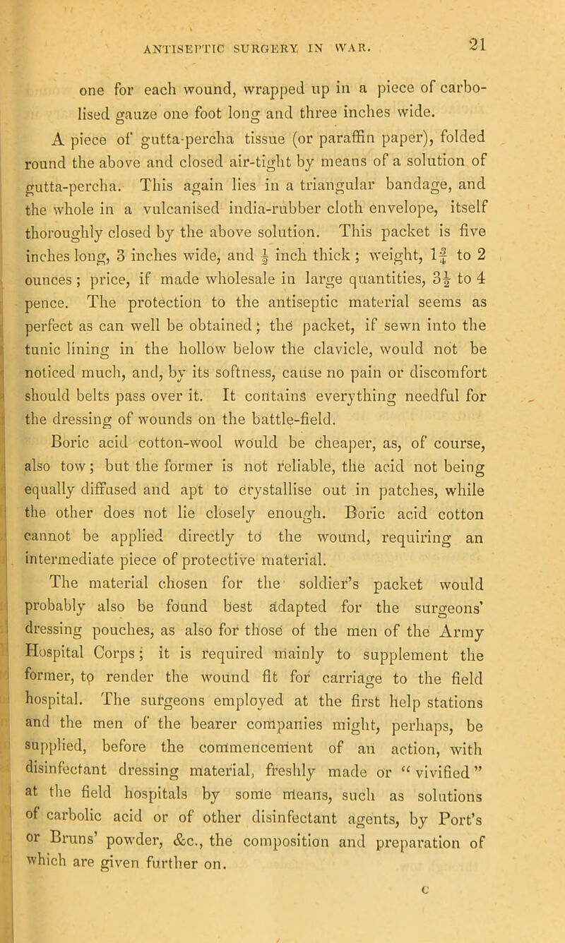 one for each wound, wrapped up in a piece of carbo- lised gauze one foot long and three inches wide. o o A piece of gutta-percha tissue (or paraffin paper), folded round the above and closed air-tight by means of a solution of gutta-percha. This again lies in a triangular bandage, and the whole in a vulcanised india-rubber cloth envelope, itself thoroughly closed by the above solution. This packet is five inches long, 3 inches wide, and \ inch thick ; weight, If to 2 ounces; price, if made wholesale in large quantities, 3| to 4 pence. The protection to the antiseptic material seems as perfect as can well be obtained; the packet, if sewn into the tunic lining in the hollow below the clavicle, would not be noticed much, and, by its softness, cause no pain or discomfort should belts pass over it. It contains everything needful for the dressing of wounds on the battle-field. Boric acid cotton-wool would be cheaper, as, of course, also tow; but the former is not reliable, the acid not being equally diffused and apt to crystallise out in patches, while the other does not lie closely enough. Boric acid cotton cannot be applied directly to the wound, requiring an intermediate piece of protective material. The material chosen for the soldier’s packet would probably also be found best adapted for the surgeons’ dressing pouches, as also for those of the men of the Army Hospital Corps; it is required mainly to supplement the former, tp render the wound fit for carriage to the field hospital. The sul’geons employed at the first help stations and the men of the bearer companies might, perhaps, be supplied, before the commencement of an action, with disinfectant dressing material, freshly made or “ vivified ” at the field hospitals by some means, such as solutions of carbolic acid or of other disinfectant agents, by Port’s or Bruns’ powder, &c., the composition and preparation of which are given further on. c