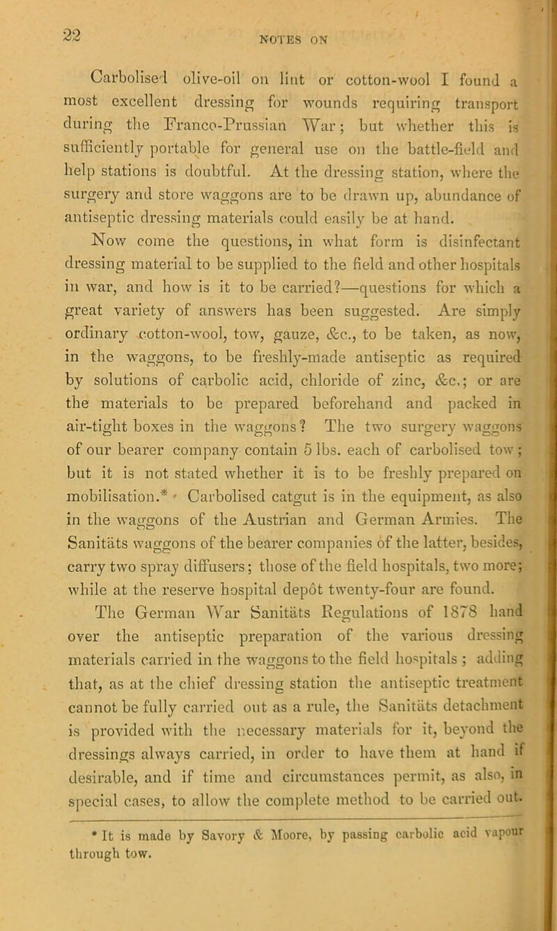 NOTES ON Carbolise'l olive-oil on lint or cotton-wool I found a most excellent dressing for wounds requiring transport during the Franco-Prussian War; but whether this is sufficiently portable for general use on the battle-field and help stations is doubtful. At the dressing station, where the surgery and store waggons are to be drawn up, abundance of antiseptic dressing materials could easily be at hand. Now come the questions, in what form is disinfectant dressing material to be supplied to the field and other hospitals in war, and how is it to be carried?—questions for which a great variety of answers has been suggested. Are simply ordinary cotton-wool, tow, gauze, &c., to be taken, as now, in the waggons, to be freshly-made antiseptic as required by solutions of carbolic acid, chloride of zinc, &c.; or are the materials to be prepared beforehand and packed in air-tight boxes in the waggons? The two surgery waggons of our bearer company contain 5 lbs. each of carbolised tow ; but it is not stated whether it is to be freshly prepared on mobilisation.* Carbolised catgut is in the equipment, as also in the waggons of the Austrian and German Armies. The Sanitats waggons of the bearer companies of the latter, besides, carry two spray diffusers; those of the field hospitals, two more; while at the reserve hospital depot twenty-four are found. The German War Sanitats Regulations of 1878 hand over the antiseptic preparation of the various dressing materials carried in the waggons to the field hospitals ; adding that, as at the chief dressing station the antiseptic treatment cannot be fully carried out as a rule, the Sanitats detachment is provided with the necessary materials for it, beyond the dressings always carried, in order to have them at hand if desirable, and if time and circumstances permit, as also, in special cases, to allow the complete method to be carried out. * It is made by Savory & Moore, by passing carbolic acid vapour through tow.