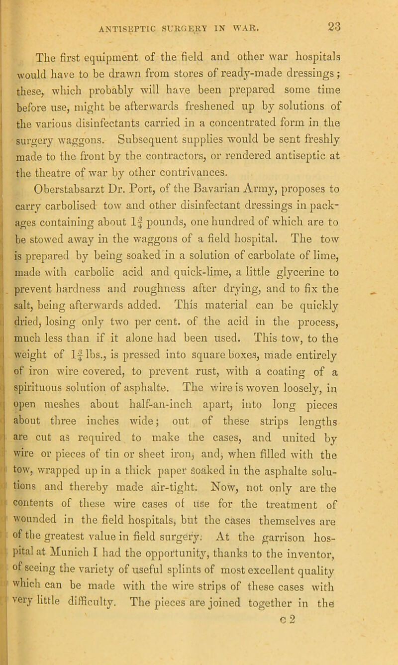 The first equipment of the field and other war hospitals would have to be drawn from stores of ready-made dressings; these, which probably will have been prepared some time before use, might be afterwards freshened up by solutions of the various disinfectants carried in a concentrated form in the surgery waggons. Subsequent supplies would be sent freshly made to the front by the contractors, or rendered antiseptic at the theatre of war by other contrivances. Oberstabsarzt Dr. Port, of the Bavarian Army, proposes to carry carbolised tow and other disinfectant dressings in pack- ages containing about If pounds, one hundred of which are to be stowed away in the waggons of a field hospital. The tow is prepared by being soaked in a solution of carbolate of lime, made with carbolic acid and quick-lime, a little glycerine to prevent hardness and roughness after drying, and to fix the salt, being afterwards added. This material can be quickly dried, losing only two per cent, of the acid in the process, much less than if it alone had been used. This tow, to the weight of If lbs., is pressed into square boxes, made entirely of iron wire covered, to prevent rust, with a coating of a spirituous solution of asphalte. The wire is woven loosely, in open meshes about half-an-inch apart, into long pieces about three inches wide; out of these strips lengths are cut as required to make the cases, and united by wire or pieces of tin or sheet iron, and, when filled with the ] tow, wrapped up in a thick paper Soaked in the asphalte solu- tions and thereby made air-tight. Now, not only are the contents of these wire cases of use for the treatment of wounded in the field hospitals, but the cases themselves are of the greatest value in field surgery: At the garrison hos- pital at Munich I had the opportunity, thanks to the inventor, of seeing the variety of useful splints of most excellent quality which can be made with the wire strips of these cases with very little difficulty. The pieces are joined together in the c 2