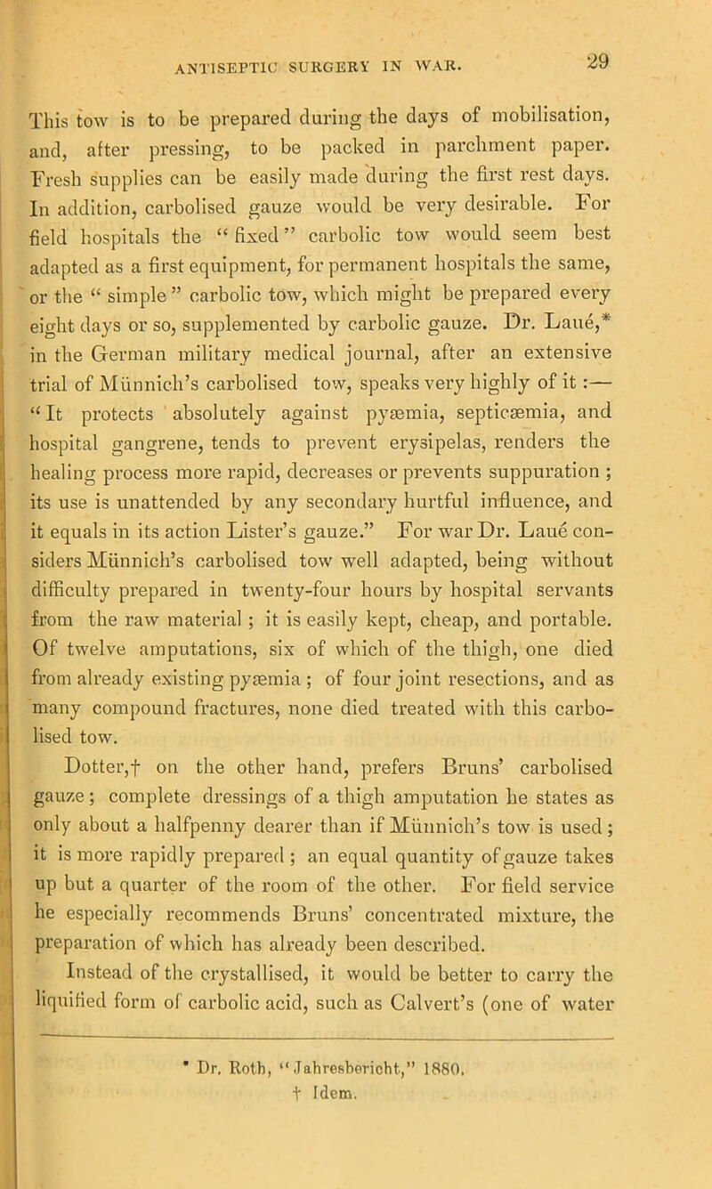 This tow is to be prepared during the days of mobilisation, and, after pressing, to be packed in parchment paper. Fresh supplies can be easily made during the first rest days. In addition, carbolised gauze would be very desirable. For field hospitals the “ fixed ” carbolic tow would seem best adapted as a first equipment, for permanent hospitals the same, or the “ simple ” carbolic tow, which might be prepared every eight days or so, supplemented by carbolic gauze. Dr. Lane,* in the German military medical journal, after an extensive trial of Munnich’s carbolised tow, speaks very highly of it:— “ It protects absolutely against pyaemia, septicaemia, and hospital gangrene, tends to prevent erysipelas, renders the healing process more rapid, decreases or prevents suppuration ; its use is unattended by any secondary hurtful influence, and it equals in its action Lister’s gauze.” For war Dr. Laue con- siders Munnich’s carbolised tow well adapted, being without difficulty prepared in twenty-four hours by hospital servants from the raw material; it is easily kept, cheap, and portable. Of twelve amputations, six of which of the thigh, one died from already existing pyaemia ; of four joint resections, and as many compound fractures, none died treated with this carbo- lised tow. Dotter,f on the other hand, prefers Bruns’ carbolised gauze ; complete dressings of a thigh amputation he states as only about a halfpenny dearer than if Munnich’s tow is used; it is more rapidly prepared ; an equal quantity of gauze takes up but a quarter of the room of the other. For field service he especially recommends Bruns’ concentrated mixture, the preparation of which has already been described. Instead of the crystallised, it would be better to carry the liquified form of carbolic acid, such as Calvert’s (one of water * Dr. Roth, “ Jahresbericht,” 1880, t Idem.