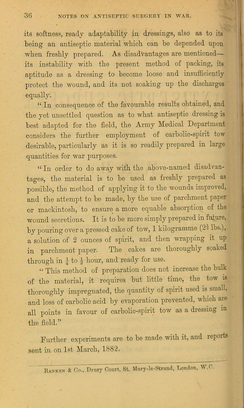 its softness, ready adaptability in dressings, also as to its being an antiseptic material which can be depended upon when freshly prepared. As disadvantages are mentioned— its instability with the present method of packing, its aptitude as a dressing to become loose and insufficiently protect the wound, and its not soaking up the discharges equally. “ In consequence of the favourable results obtained, and the yet unsettled question as to what antiseptic dressing is best adapted for the field, the Army Medical Department considers the further employment of carbolic-spirit tow desirable, particularly as it is so readily prepared in large quantities for war purposes. “ In order to do away with the above-named disadvan- tages, the material is to be used as freshly prepared as possible, the method of applying it to the wounds improved, and the attempt to be made, by the use of parchment paper or mackintosh, to ensure a more equable absorption of the wound secretions. It is to be more simply prepared in future, by pouring over a pressed cake of tow, 1 kilogramme (2s lbs.), a solution of 2 ounces of spirit, and then wrapping it up in parchment paper. The cakes are thoroughly soaked through in J to \ horn’, and ready for use. “ This method of preparation does not increase the bulk of the material, it requires but little time, the tow is thoroughly impregnated, the quantity of spirit used is small, and loss of carbolic acid by evaporation prevented, which are all points in favour’ of carbolic-spirit tow as a dressing in the field.” Further experiments are to be made with it, and reports sent in on 1st March, 1882. IUnkknI: Co., Drury Court, St. Mary-le-Strand, London, W.C.