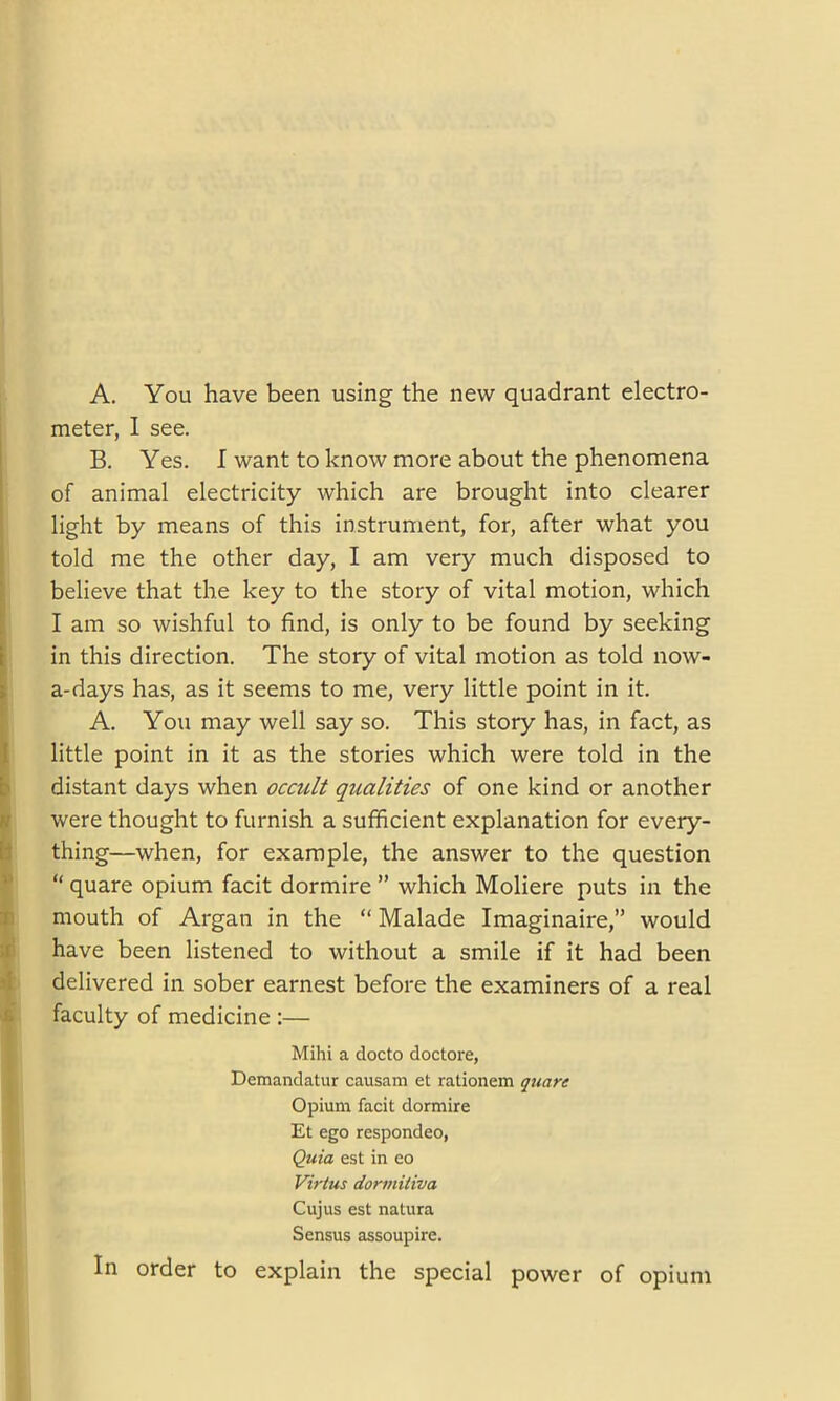 A. You have been using the new quadrant electro- meter, I see. B. Yes. I want to know more about the phenomena of animal electricity which are brought into clearer light by means of this instrument, for, after what you told me the other day, I am very much disposed to believe that the key to the story of vital motion, which I am so wishful to find, is only to be found by seeking in this direction. The story of vital motion as told now- a-days has, as it seems to me, very little point in it. A. You may well say so. This story has, in fact, as little point in it as the stories which were told in the distant days when occult qualities of one kind or another were thought to furnish a sufficient explanation for every- thing—when, for example, the answer to the question “ quare opium facit dormire ” which Moliere puts in the mouth of Argan in the “ Malade Imaginaire,” would have been listened to without a smile if it had been ! delivered in sober earnest before the examiners of a real faculty of medicine :— Mihi a docto doctore, Demandatur causam et rationem quare Opium facit dormire Et ego respondeo, Quia est in eo Virtus dormitiva Cujus est natura Sensus assoupire. In order to explain the special power of opium