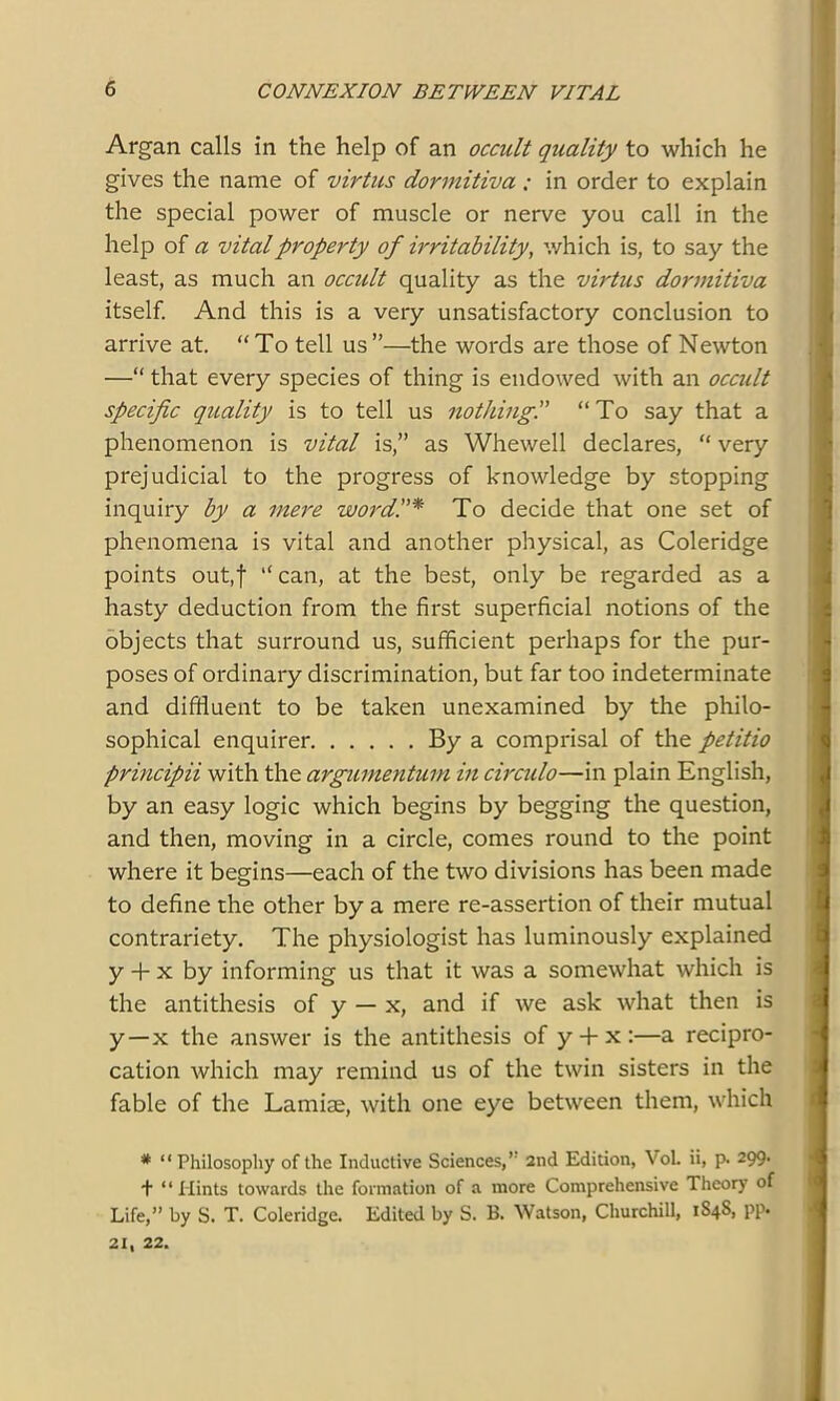 Argan calls in the help of an occult quality to which he gives the name of virtue dormitiva ; in order to explain the special power of muscle or nerve you call in the help of a vital property of irritability, which is, to say the least, as much an occult quality as the virtus dormitiva itself. And this is a very unsatisfactory conclusion to arrive at. “To tell us”—the words are those of Newton —“ that every species of thing is endowed with an occidt specific quality is to tell us nothing.” “To say that a phenomenon is vital is,” as Whewell declares, “ very prejudicial to the progress of knowledge by stopping inquiry by a mere word,To decide that one set of phenomena is vital and another physical, as Coleridge points out,f “ can, at the best, only be regarded as a hasty deduction from the first superficial notions of the objects that surround us, sufficient perhaps for the pur- poses of ordinary discrimination, but far too indeterminate and diffluent to be taken unexamined by the philo- sophical enquirer By a comprisal of the petitio principii with the argumentum in circido—in plain English, by an easy logic which begins by begging the question, and then, moving in a circle, comes round to the point where it begins—each of the two divisions has been made to define the other by a mere re-assertion of their mutual contrariety. The physiologist has luminously explained y + x by informing us that it was a somewhat which is the antithesis of y — x, and if we ask what then is y—x the answer is the antithesis of y + x:—a recipro- cation which may remind us of the twin sisters in the fable of the Lamiae, with one eye between them, which * “Philosophy of the Inductive Sciences,” 2nd Edition, VoL ii, p. 299. + “Hints towards the formation of a more Comprehensive Theory of Life,” by S. T. Coleridge. Edited by S. B. Watson, Churchill, 184S, pp» 21. 22.