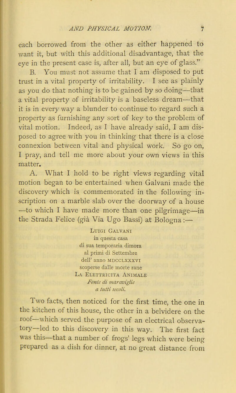 each borrowed from the other as either happened to want it, but with this additional disadvantage, that the eye in the present case is, after all, but an eye of glass.” B. You must not assume that I am disposed to put trust in a vital property of irritability. I see as plainly as you do that nothing is to be gained by so doing—that a vital property of irritability is a baseless dream—that it is in every way a blunder to continue to regard such a property as furnishing any sort of key to the problem of vital motion. Indeed, as I have already said, I am dis- posed to agree with you in thinking that there is a close connexion between vital and physical work. So go on, I pray, and tell me more about your own views in this matter. A. What I hold to be right views regarding vital motion began to be entertained when Galvani made the discovery which is commemorated in the following in- scription on a marble slab over the doorway of a house —to which I have made more than one pilgrimage—in the Strada Felice (gia Via Ugo Bassi) at Bologna:— Luigi Galvani in questa casa di sua temporaria dimora al primi di Settembre dell’ anno mdcclxxxvi scoperse dalle morte rane La Elettricita Animale Fonte di maraviglie a tutti secoli. Two facts, then noticed for the first time, the one in the kitchen of this house, the other in a belvidere on the roof—which served the purpose of an electrical observa- tory—led to this discovery in this way. The first fact was this—that a number of frogs’ legs which were being prepared as a dish for dinner, at no great distance from