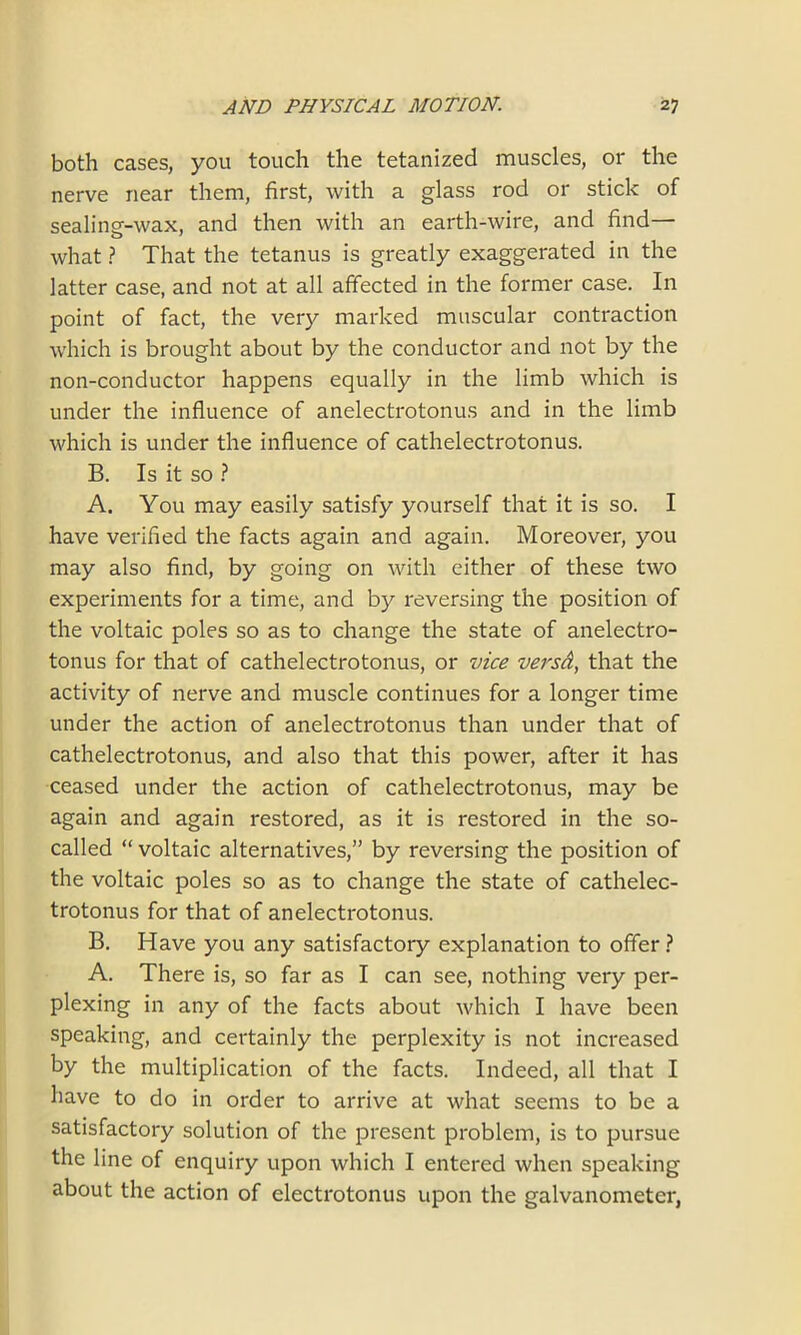 both cases, you touch the tetanized muscles, or the nerve near them, first, with a glass rod or stick of sealing-wax, and then with an earth-wire, and find— what ? That the tetanus is greatly exaggerated in the latter case, and not at all affected in the former case. In point of fact, the very marked muscular contraction which is brought about by the conductor and not by the non-conductor happens equally in the limb which is under the influence of anelectrotonus and in the limb which is under the influence of cathelectrotonus. B. Is it so ? A. You may easily satisfy yourself that it is so. I have verified the facts again and again. Moreover, you may also find, by going on with either of these two experiments for a time, and by reversing the position of the voltaic poles so as to change the state of anelectro- tonus for that of cathelectrotonus, or vice versd, that the activity of nerve and muscle continues for a longer time under the action of anelectrotonus than under that of cathelectrotonus, and also that this power, after it has ceased under the action of cathelectrotonus, may be again and again restored, as it is restored in the so- called “ voltaic alternatives,” by reversing the position of the voltaic poles so as to change the state of cathelec- trotonus for that of anelectrotonus. B. Have you any satisfactory explanation to offer ? A. There is, so far as I can see, nothing very per- plexing in any of the facts about which I have been speaking, and certainly the perplexity is not increased by the multiplication of the facts. Indeed, all that I have to do in order to arrive at what seems to be a satisfactory solution of the present problem, is to pursue the line of enquiry upon which I entered when speaking about the action of electrotonus upon the galvanometer,