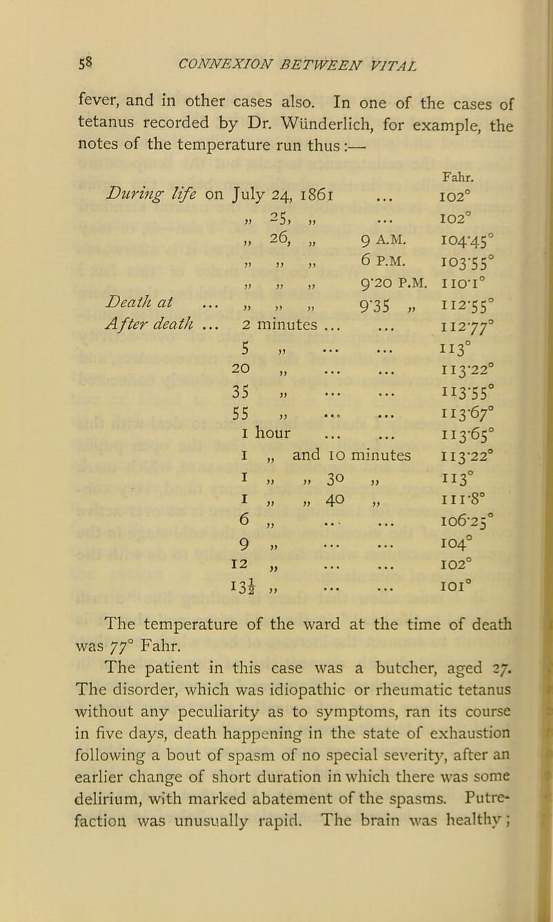 fever, and in other cases also. In one of the cases of tetanus recorded by Dr. Wunderlich, for example, the notes of the temperature run thus :— During life on Death at After death. ... Fahr. July 24, 1861 ... 102° » -5> >> ... 102° „ 26, „ 9 A.M. 104-45 V )) yy 6 P.M. I03-55 V yy yy 9'20 P.M. IIO'I° yy yy yy 9‘35 „ 112-55 2 minutes ... ... 11277 5 „ ... ii3° 20 „ ... 113-22 35 „ ... II3-55 55 ... 113-67 1 hour ... 113-65 1 „ and 10 minutes 113-22 1 ,» „ 3° )) 113° 1 )> » 40 yy 11 r8° 6 ,, ... ... 106-25 9 „ ... 104° 12 „ .. • 102° 13J „ •.. 101° The temperature of the ward at the time of death was 770 Fahr. The patient in this case was a butcher, aged 27. The disorder, which was idiopathic or rheumatic tetanus without any peculiarity as to symptoms, ran its course in five days, death happening in the state of exhaustion following a bout of spasm of no special severity, after an earlier change of short duration in which there was some delirium, with marked abatement of the spasms. Putre- faction was unusually rapid. The brain was healthy ;