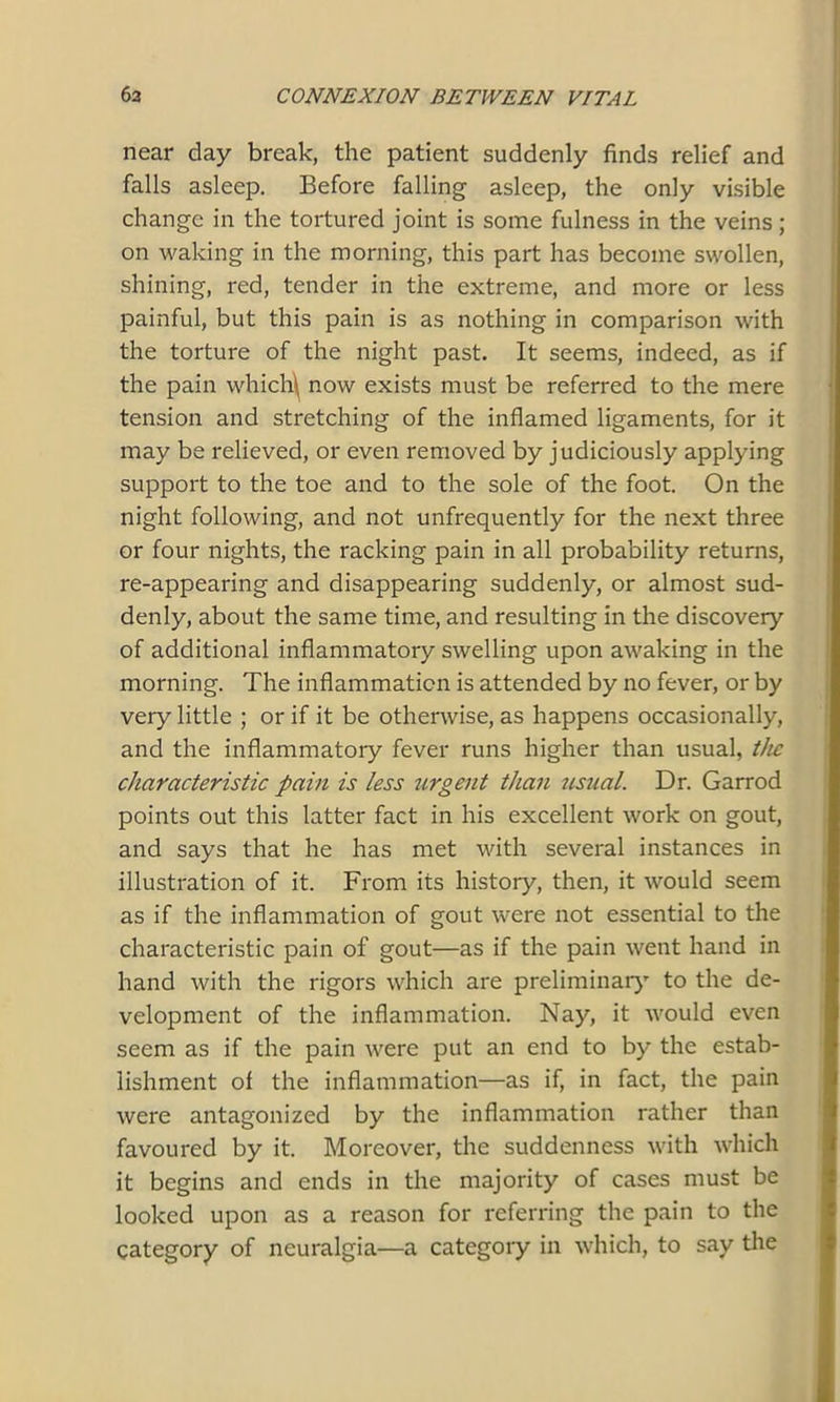 near day break, the patient suddenly finds relief and falls asleep. Before falling asleep, the only visible change in the tortured joint is some fulness in the veins; on waking in the morning, this part has become swollen, shining, red, tender in the extreme, and more or less painful, but this pain is as nothing in comparison with the torture of the night past. It seems, indeed, as if the pain which\ now exists must be referred to the mere tension and stretching of the inflamed ligaments, for it may be relieved, or even removed by judiciously applying support to the toe and to the sole of the foot. On the night following, and not unfrequently for the next three or four nights, the racking pain in all probability returns, re-appearing and disappearing suddenly, or almost sud- denly, about the same time, and resulting in the discovery of additional inflammatory swelling upon awaking in the morning. The inflammation is attended by no fever, or by very little ; or if it be otherwise, as happens occasionally, and the inflammatory fever runs higher than usual, the characteristic pain is less urgent than usual. Dr. Garrod points out this latter fact in his excellent work on gout, and says that he has met with several instances in illustration of it. From its history, then, it would seem as if the inflammation of gout were not essential to the characteristic pain of gout—as if the pain went hand in hand with the rigors which are preliminary to the de- velopment of the inflammation. Nay, it would even seem as if the pain were put an end to by the estab- lishment of the inflammation—as if, in fact, the pain were antagonized by the inflammation rather than favoured by it. Moreover, the suddenness with which it begins and ends in the majority of cases must be looked upon as a reason for referring the pain to the category of neuralgia—a category in which, to say the