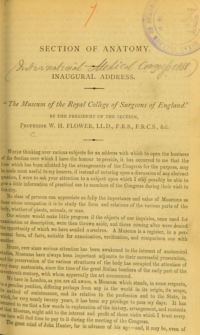 SECTION OF ANATOMY. r /9y</h E<V r/<> INAUGURAL << 23%r r&f C ■ ADDRESS. “ The Museum of the Royal College of Surgeons of England!' BY THE PRESIDENT OF THE SECTION, Professor W. H. FLOWER, LL.D., F.R.S., F.R.C.S., &c. C_ While thinking over various subjects for an address with which to opeu the business of the Section over which I have the honour to preside, it has occurred to me that the time which lias been allotted by the arrangements of the Congress for the purpose, may be made most useful to my hearers, if instead of entering upon a discussion of any abstract question, I were to ask your attention to a subject upon which I may possibly be able to give a little information of practical use to members of the Congress duriim their visit to this city. ° No class of persons can appreciate so fully the importance and value of Museums as those whose occupation it is to study the form and relations of the various parts of the oony, whether of plauts, animals, or man. Our science would make little progress if the objects of our inquiries, once used for eummation or description, were then thrown aside, and those coming after were denied he opportunity of which we have availed ourselves. A Museum is a register, in a per- another. rm’ ^ SUltabl° f°r examiuation* verification, and comparison one with sJ^T T ““ haS been aWakcned t0 «‘0 interest of anatomical ^2“^“ lmp°rtant adJuncls to their successful prosecution, very manv 3 f ' 7T stl'ucturcs of tlie b°dj lias occupied the attention of seventeenth^ T' TV °f great Italian “<*3 of the early part of the ntecmh century, with whom apparently the art commenced. in a peculiar 1^°^ J°U ,aU T™’ a MuSeUm which ^nds, * some respects, ^ method P°Sdl01> l enUg pC,rhapS from aiW itt the world in its origin, its scope, which, for ter v nearVVT ^ ^ V^0'1 l° the profession and to the State, in occurred to me II i C'' y ,yearS’ lk bas beeu my privilege to pass my days. It lias of that Museum mlht 1 n°V “ TTV of th» history, arrangement, and contents °ae here will find time V ^V‘i T P1'°fit °f Ul0SC visiLs wl‘ich I trust every The JP \ r°, Pay t0 1(1 durm° thc mceting of the Congress. g mind of John Hunter, far in advance of his age-and, it may be, even of