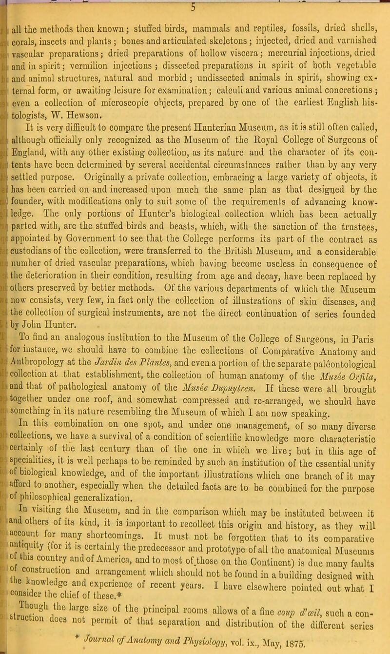 all the methods then known; stuffed birds, mammals and reptiles, fossils, dried shells, corals, insects and plants ; bones and articulated skeletons; injected, dried and varnished vascular preparations; dried preparations of hollow viscera; mercurial injections, dried and in spirit; vermilion injections ; dissected preparations in spirit of both vegetable and animal structures, natural and morbid ; undissected animals in spirit, showing ex- ternal form, or awaiting leisure for examination; calculi and various animal concretions ; even a collection of microscopic objects, prepared by one of the earliest English his- tologists, W. Hewson. It is very difficult to compare the present Hunterian Museum, as it is still often called, although officially only recognized as the Museum of the Royal College of Surgeons of England, with any other existing collection, as its nature and the character of its con- tents have been determined by several accidental circumstances rather than by any very settled purpose. Originally a private collection, embracing a large variety of objects, it has been carried on and increased upon much the same plan as that designed by the founder, with modifications only to suit some of the requirements of advancing know- ledge. The only portions of Hunter’s biological collection which has been actually parted with, are the stuffed birds and beasts, which, with the sanction of the trustees, appointed by Government to see that the College performs its part of the contract as custodians of the collection, were transferred to the British Museum, and a considerable number of dried vascular preparations, which having become useless in consequence of the deterioration in their condition, resulting from age and decay, have been replaced by others preserved by better methods. Of the various departments of which the Museum now consists, very few, iu fact only the collection of illustrations of skin diseases, and the collection of surgical instruments, are not the direct continuation of series founded by John Hunter. To find an analogous institution to the Museum of the College of Surgeons, in Paris for instance, wc should have to combine the collections of Comparative Anatomy and Anthropology at the Jar din des Plantes, and even a portion of the separate paleontological collection at that establishment, the collection of human anatomy of the Musce Orfila, and that of pathological anatomy of the Musee Dupuytren. If these were all brought together under one roof, and somewhat compressed and re-arranged, we should have something in its nature resembling the Museum of which I am now speaking. In this combination on one spot, and under one management, of so many diverse collections, we have a survival of a condition of scientific knowledge more characteristic certainly of the last century than of the one in which we live; but iu this age of specialities, it is well perhaps to be reminded by such an institution of the essential unity of biological knowledge, and of the important illustrations which one branch of it may afford to another, especially when the detailed facts are to be combined for the purpose of philosophical generalization. In visiting the Museum, and in the comparison which may be instituted between it and others of its kind, it is important to recollect this origin and history, as they will account for many shortcomings. It must not be forgotten that to its comparative n lquity ^for it is ccitainly the predecessor and prototype of all the anatomical Museums Ll3 C°untry and of America, and to most of.those on the Continent) is due many faults o construction and arrangement which should not be found in a building designed with knowledge and experience of recent years. I have elsewhere routed out what I consider the chief of these.* Though the large size of the principal rooms allows of a fine coup d'ceil, such a con- ion docs not permit of that separation and distribution of the different senes Journal of Anatomy and Physiology, vol. ix., May, 1875.